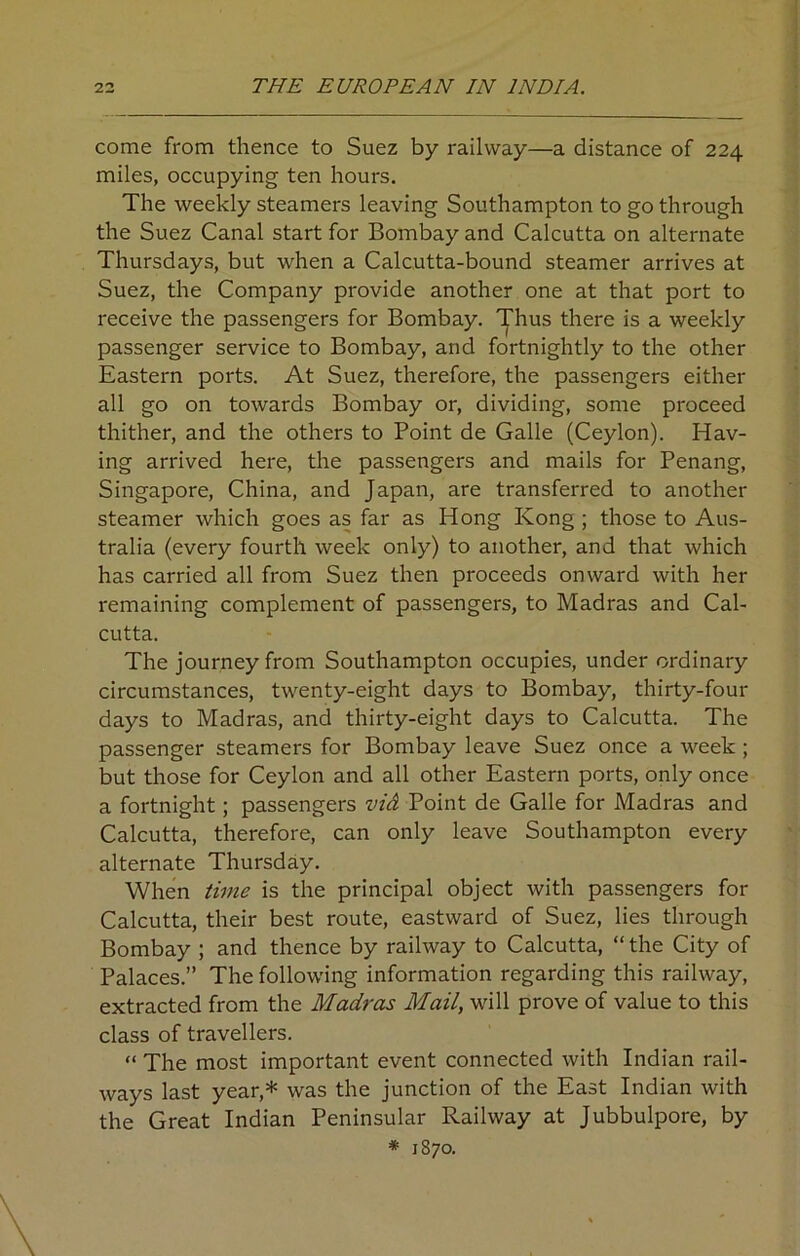 come from thence to Suez by railway—a distance of 224 miles, occupying ten hours. The weekly steamers leaving Southampton to go through the Suez Canal start for Bombay and Calcutta on alternate Thursdays, but when a Calcutta-bound steamer arrives at Suez, the Company provide another one at that port to receive the passengers for Bombay. Thus there is a weekly passenger service to Bombay, and fortnightly to the other Eastern ports. At Suez, therefore, the passengers either all go on towards Bombay or, dividing, some proceed thither, and the others to Point de Galle (Ceylon). Hav- ing arrived here, the passengers and mails for Penang, Singapore, China, and Japan, are transferred to another steamer which goes as far as Hong Kong ; those to Aus- tralia (every fourth week only) to another, and that which has carried all from Suez then proceeds onward with her remaining complement of passengers, to Madras and Cal- cutta. The journey from Southampton occupies, under ordinary circumstances, twenty-eight days to Bombay, thirty-four days to Madras, and thirty-eight days to Calcutta. The passenger steamers for Bombay leave Suez once a week ; but those for Ceylon and all other Eastern ports, only once a fortnight; passengers vid Point de Galle for Madras and Calcutta, therefore, can only leave Southampton every alternate Thursday. When time is the principal object with passengers for Calcutta, their best route, eastward of Suez, lies through Bombay ; and thence by railway to Calcutta, “ the City of Palaces.” The following information regarding this railway, extracted from the Madras Mail, will prove of value to this class of travellers. “ The most important event connected with Indian rail- ways last year,* was the junction of the East Indian with the Great Indian Peninsular Railway at Jubbulpore, by * 1870.