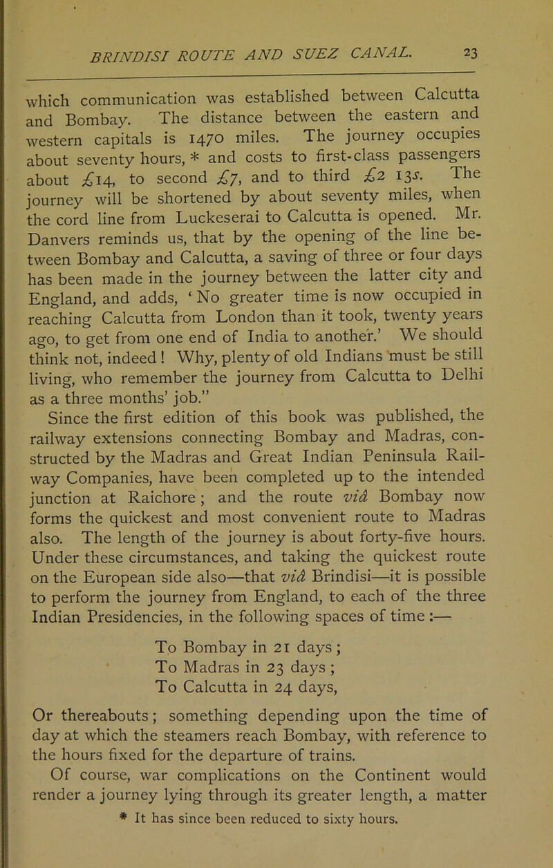 which communication was established between Calcutta and Bombay. The distance between the eastern and western capitals is 1470 miles. The journey occupies about seventy hours, * and costs to first-class passengers about £14, to second £y, and to third £2 13s. The journey will be shortened by about seventy miles, when the cord line from Luckeserai to Calcutta is opened. Mr. Danvers reminds us, that by the opening of the line be- tween Bombay and Calcutta, a saving of three or four days has been made in the journey between the latter city and England, and adds, ‘ No greater time is now occupied in reaching Calcutta from London than it took, twenty years ago, to get from one end of India to another.’ We should think not, indeed ! Why, plenty of old Indians must be still living, who remember the journey from Calcutta to Delhi as a three months’ job.” Since the first edition of this book was published, the railway extensions connecting Bombay and Madras, con- structed by the Madras and Great Indian Peninsula Rail- way Companies, have been completed up to the intended junction at Raichore; and the route vid Bombay now forms the quickest and most convenient route to Madras also. The length of the journey is about forty-five hours. Under these circumstances, and taking the quickest route on the European side also—that vid Brindisi—it is possible to perform the journey from England, to each of the three Indian Presidencies, in the following spaces of time :— To Bombay in 21 days ; To Madras in 23 days ; To Calcutta in 24 days, Or thereabouts; something depending upon the time of day at which the steamers reach Bombay, with reference to the hours fixed for the departure of trains. Of course, war complications on the Continent would render a journey lying through its greater length, a matter * It has since been reduced to sixty hours.