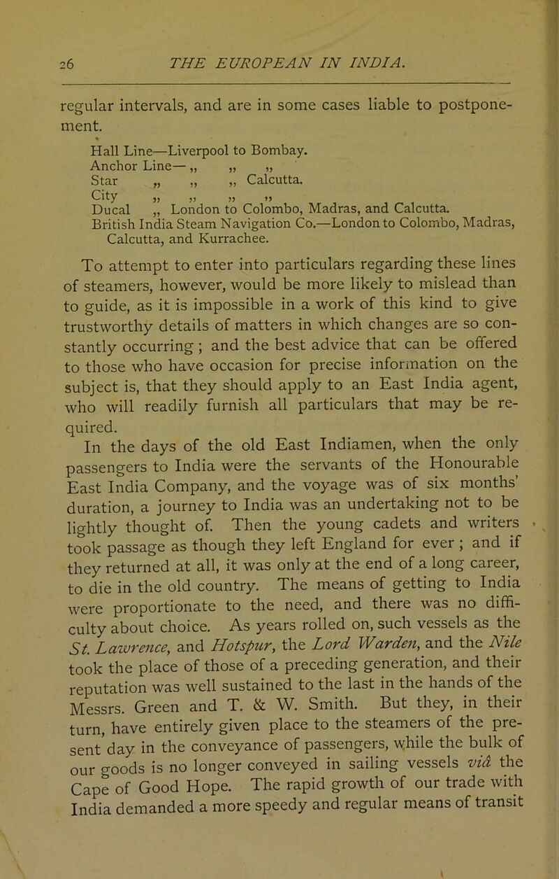 regular intervals, and are in some cases liable to postpone- ment. % Hall Line—Liverpool to Bombay. Anchor Line— „ „ „ Star „ „ „ Calcutta. City „ ,, ,, ») Ducal „ London to Colombo, Madras, and Calcutta. British India Steam Navigation Co.—London to Colombo, Madras, Calcutta, and Kurrachee. To attempt to enter into particulars regarding these lines of steamers, however, would be more likely to mislead than to guide, as it is impossible in a work of this kind to give trustworthy details of matters in which changes are so con- stantly occurring; and the best advice that can be offered to those who have occasion for precise information on the subject is, that they should apply to an East India agent, who will readily furnish all particulars that may be re- quired. In the days of the old East Indiamen, when the only passengers to India were the servants of the Honourable East India Company, and the voyage was of six months’ duration, a journey to India was an undertaking not to be lightly thought of. Then the young cadets and writers . took passage as though they left England for ever ; and if they returned at all, it was only at the end of a long career, to die in the old country. The means of getting to India were proportionate to the need, and there was no diffi- culty about choice. As years rolled on, such vessels as the St. Lawrence, and Hotspur, the Lord Warden, and the Nile took the place of those of a preceding generation, and their reputation was well sustained to the last in the hands of the Messrs. Green and T. & W. Smith. But they, in their turn, have entirely given place to the steamers of the pre- sent day in the conveyance of passengers, while the bulk of our goods is no longer conveyed in sailing vessels vid the Cape of Good Hope. The rapid growth of our trade with India demanded a more speedy and regular means of transit
