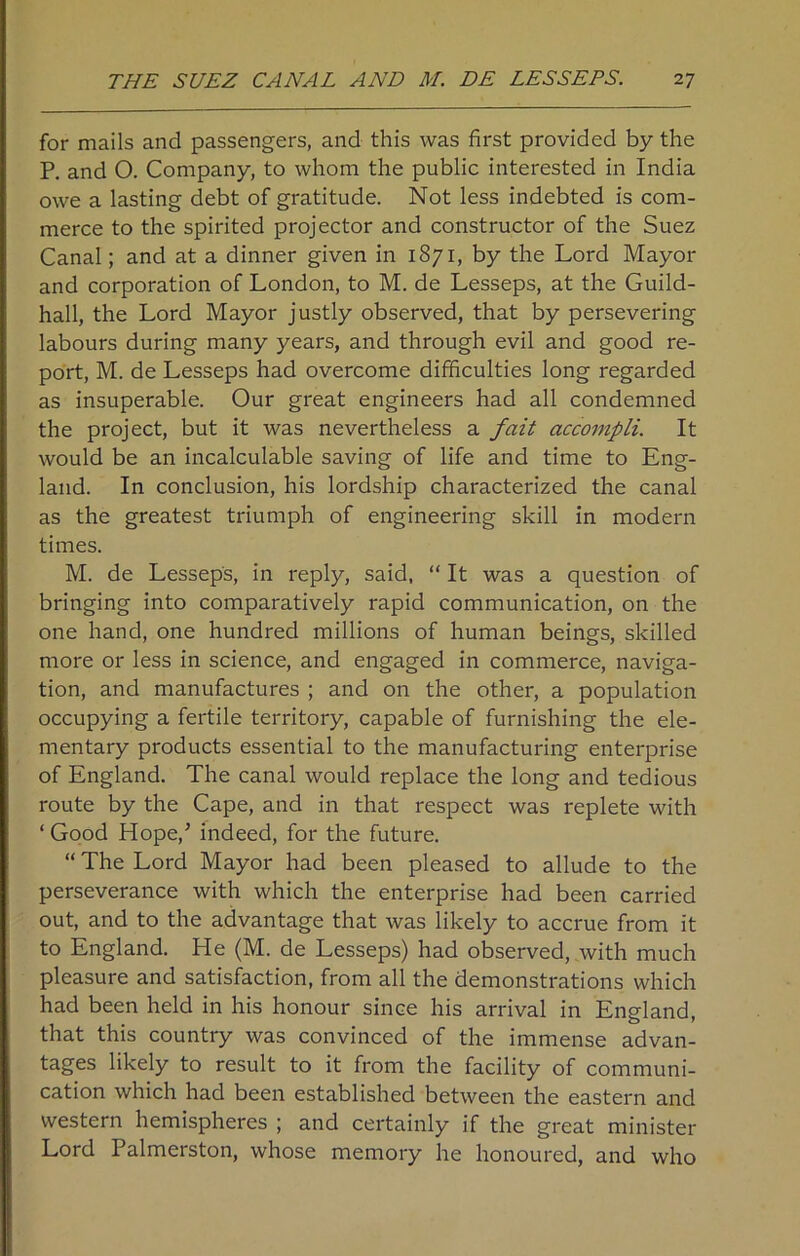 for mails and passengers, and this was first provided by the P. and 0. Company, to whom the public interested in India owe a lasting debt of gratitude. Not less indebted is com- merce to the spirited projector and constructor of the Suez Canal; and at a dinner given in 1871, by the Lord Mayor and corporation of London, to M. de Lesseps, at the Guild- hall, the Lord Mayor justly observed, that by persevering labours during many years, and through evil and good re- port, M. de Lesseps had overcome difficulties long regarded as insuperable. Our great engineers had all condemned the project, but it was nevertheless a fait accompli. It would be an incalculable saving of life and time to Eng- land. In conclusion, his lordship characterized the canal as the greatest triumph of engineering skill in modern times. M. de Lesseps, in reply, said, “ It was a question of bringing into comparatively rapid communication, on the one hand, one hundred millions of human beings, skilled more or less in science, and engaged in commerce, naviga- tion, and manufactures ; and on the other, a population occupying a fertile territory, capable of furnishing the ele- mentary products essential to the manufacturing enterprise of England. The canal would replace the long and tedious route by the Cape, and in that respect was replete with ‘ Good Hope/ indeed, for the future. “The Lord Mayor had been pleased to allude to the perseverance with which the enterprise had been carried out, and to the advantage that was likely to accrue from it to England. He (M. de Lesseps) had observed, with much pleasure and satisfaction, from all the demonstrations which had been held in his honour since his arrival in England, that this country was convinced of the immense advan- tages likely to result to it from the facility of communi- cation which had been established between the eastern and western hemispheres ; and certainly if the great minister Lord Palmerston, whose memory he honoured, and who