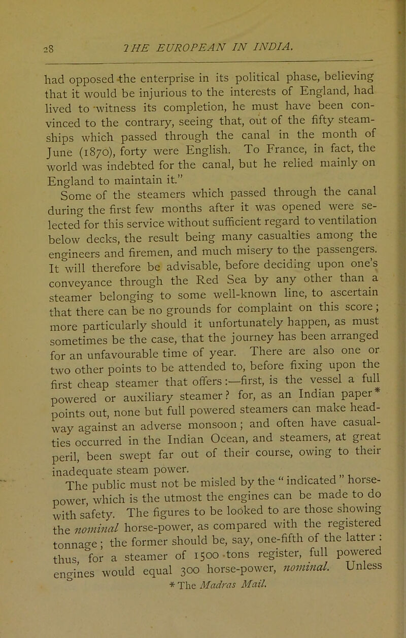 had opposed the enterprise in its political phase, believing that it would be injurious to the interests of England, had lived to -witness its completion, he must have been con- vinced to the contraiy, seeing that, out of the fifty steam- ships which passed through the canal in the month of June (1870), forty were English. To France, in fact, the world was indebted for the canal, but he lelied mainly on England to maintain it.” Some of the steamers which passed through the canal during the first few months after it was opened were se- lected for this service without sufficient regard to ventilation below decks, the result being many casualties among the engineers and firemen, and much misery to the passengers. It will therefore be advisable, before deciding upon one’s conveyance through the Red Sea by any othei than a steamer belonging to some well-known line, to asceitain that there can be no grounds for complaint on this scoie, more particularly should it unfortunately happen, as must sometimes be the case, that the journey has been arranged for an unfavourable time of year. There are also one or two other points to be attended to, before fixing upon the first cheap steamer that offers :—first, is the vessel a full powered or auxiliary steamer ? for, as an Indian papei points out, none but full powered steamers can make head- way against an adverse monsoon; and often have casual- ties occurred in the Indian Ocean, and steamers, at gieat peril, been swept far out of their course, owing to their inadequate steam power. . The public must not be misled by the “ indicated horse- power, which is the utmost the engines can be made to do with safety. The figures to be looked to are those showing the nominal horse-power, as compared with the registered tonnage; the former should be, say, one-fifth of the latter . thus lor a steamer of 1500-tons register, full powered engines would equal 300 horse-power, nominal. Unless * The Madras Mail.