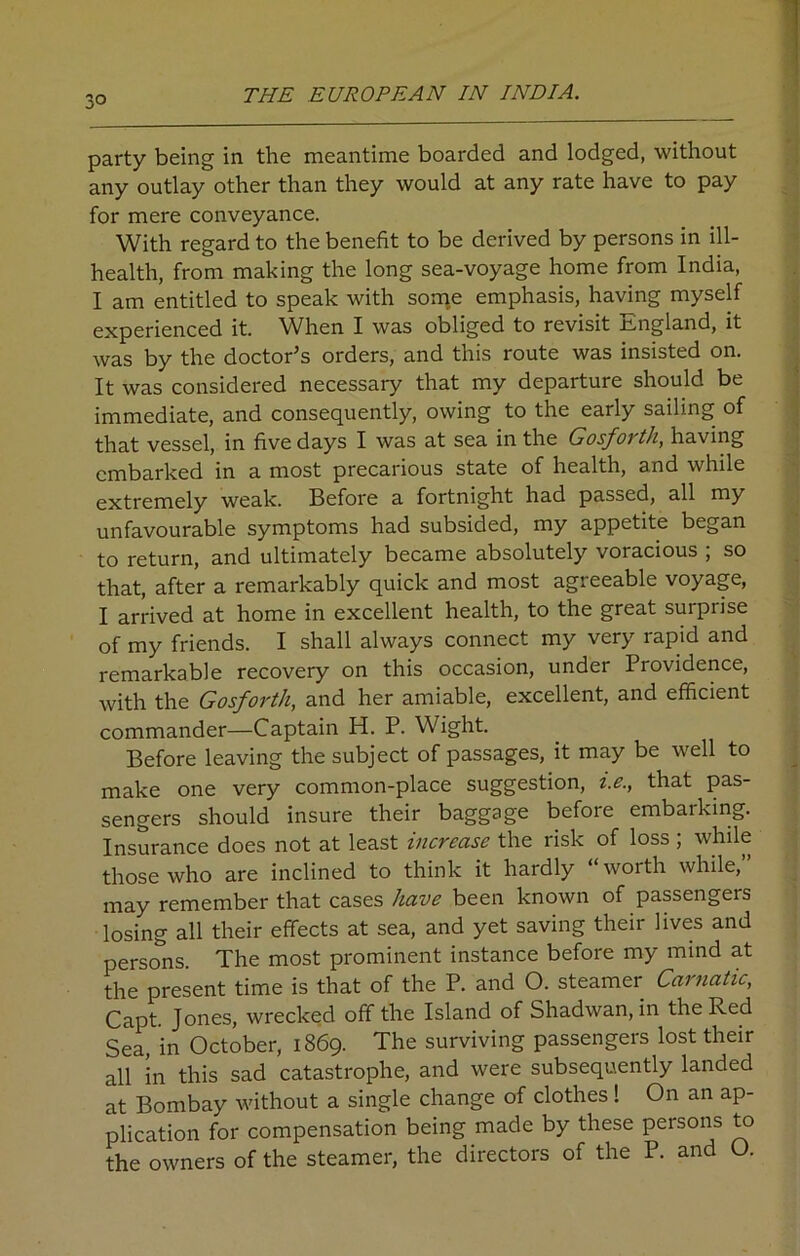 3° party being in the meantime boarded and lodged, without any outlay other than they would at any rate have to pay for mere conveyance. With regard to the benefit to be derived by persons in ill- health, from making the long sea-voyage home from India, I am entitled to speak with some emphasis, having myself experienced it. When I was obliged to revisit Rngland, it was by the doctor’s orders, and this route was insisted on. It was considered necessary that my departure should be immediate, and consequently, owing to the early sailing of that vessel, in five days I was at sea in the Gosforth, having embarked in a most precarious state of health, and while extremely weak. Before a fortnight had passed, all my unfavourable symptoms had subsided, my appetite began to return, and ultimately became absolutely voracious ; so that, after a remarkably quick and most agreeable voyage, I arrived at home in excellent health, to the great surprise of my friends. I shall always connect my very rapid and remarkable recovery on this occasion, under Providence, with the Gosforth, and her amiable, excellent, and efficient commander—Captain H. P. Wight. Before leaving the subject of passages, it may be well to make one very common-place suggestion, i.e., that pas- sengers should insure their baggage before embaiking. Insurance does not at least increase the risk of loss ; while those who are inclined to think it hardly worth while, may remember that cases have been known of passengers losing all their effects at sea, and yet saving their lives and persons. The most prominent instance before my mind at the present time is that of the P. and O. steamer Carnatic, Capt. Jones, wrecked off the Island of Shadwan, in the Red Sea, in October, 1869. The surviving passengers lost their all in this sad catastrophe, and were subsequently landed at Bombay without a single change of clothes ! On an ap- plication for compensation being made by these persons to the owners of the steamer, the directors of the P. and O.