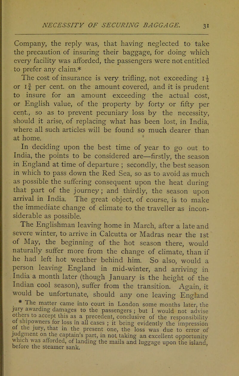 NECESSITY OF SECURING BAGGAGE. Company, the reply was, that having neglected to take the precaution of insuring their baggage, for doing which every facility was afforded, the passengers were not entitled to prefer any claim * The cost of insurance is very trifling, not exceeding 1^ or if per cent, on the amount covered, and it is prudent to insure for an amount exceeding the actual cost, or English value, of the property by forty or fifty per cent., so as to prevent pecuniary loss by the necessity, should it arise, of replacing what has been lost, in India, where all such articles will be found so much dearer than at home. In deciding upon the best time of year to go out to India, the points to be considered are—firstly, the season in England at time of departure ; secondly, the best season in which to pass down the Red Sea, so as to avoid as much as possible the suffering consequent upon the heat during that part of the journey; and thirdly, the season upon arrival in India. The great object, of course, is to make the immediate change of climate to the traveller as incon- siderable as possible. The Englishman leaving home in March, after a late and severe winter, to arrive in Calcutta or Madras near the 1st of May, the beginning of the hot season there, would naturally suffer more from the change of climate, than if he had left hot weather behind him. So also, would a person leaving England in mid-winter, and arriving in India a month later (though January is the height of the Indian cool season), suffer from the transition. Again, it would be unfortunate, should any one leaving England * The matter came into court in London some months later, the jury awarding damages to the passengers ; but I would not advise others to accept this as a precedent, conclusive of the responsibility of shipowners for loss in all cases ; it being evidently the impression 01 the jury, that in the present one, the loss was due to error of judgment on the captain’s part, in not taking an excellent opportunity which was afforded, of landing the mails and luggage upon the island, before the steamer sank. ’