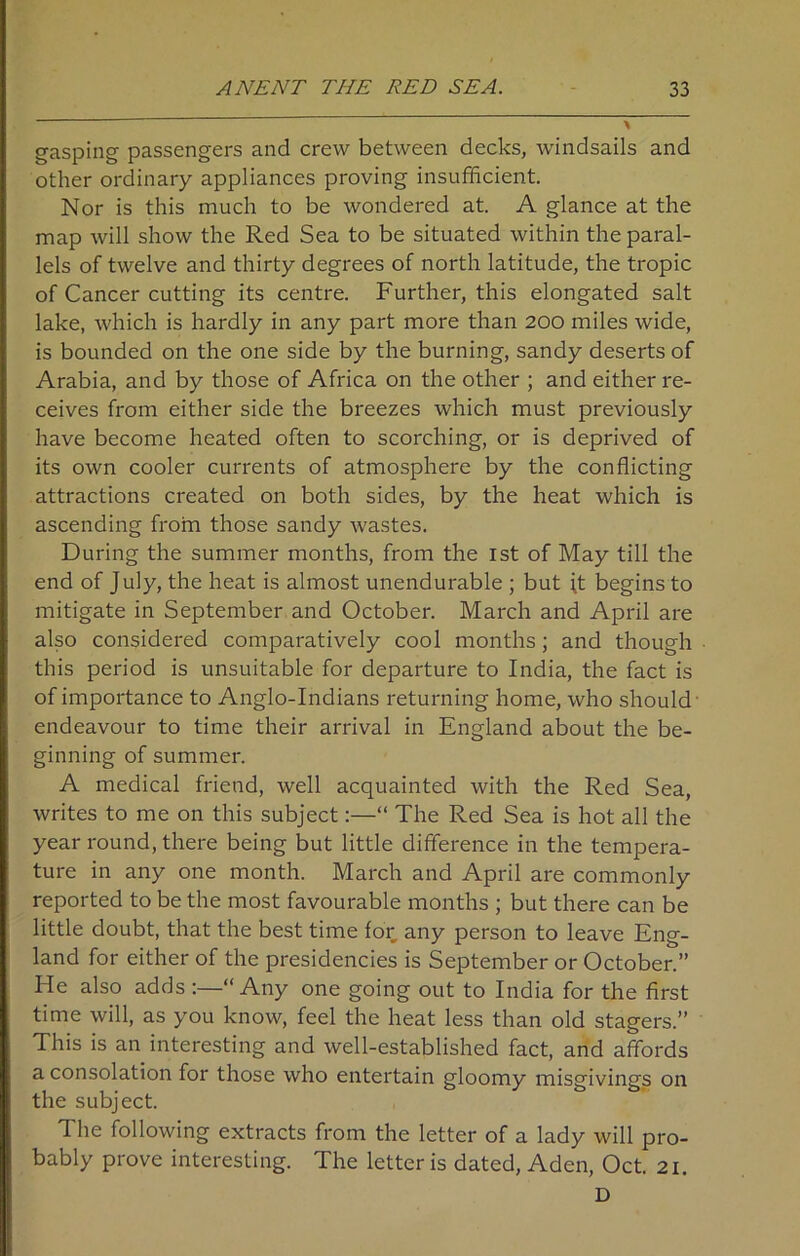 gasping passengers and crew between decks, windsails and other ordinary appliances proving insufficient. Nor is this much to be wondered at. A glance at the map will show the Red Sea to be situated within the paral- lels of twelve and thirty degrees of north latitude, the tropic of Cancer cutting its centre. Further, this elongated salt lake, which is hardly in any part more than 200 miles wide, is bounded on the one side by the burning, sandy deserts of Arabia, and by those of Africa on the other ; and either re- ceives from either side the breezes which must previously have become heated often to scorching, or is deprived of its own cooler currents of atmosphere by the conflicting attractions created on both sides, by the heat which is ascending from those sandy wastes. During the summer months, from the 1st of May till the end of July, the heat is almost unendurable ; but it begins to mitigate in September and October. March and April are also considered comparatively cool months; and though this period is unsuitable for departure to India, the fact is of importance to Anglo-Indians returning home, who should endeavour to time their arrival in England about the be- ginning of summer. A medical friend, well acquainted with the Red Sea, writes to me on this subject:—“ The Red Sea is hot all the year round, there being but little difference in the tempera- ture in any one month. March and April are commonly reported to be the most favourable months ; but there can be little doubt, that the best time for any person to leave Eng- land for either of the presidencies is September or October.” He also adds :—“Any one going out to India for the first time will, as you know, feel the heat less than old stagers.” This is an interesting and well-established fact, and affords a consolation for those who entertain gloomy misgivings on the subject. The following extracts from the letter of a lady will pro- bably prove interesting. The letter is dated, Aden, Oct. 21. D
