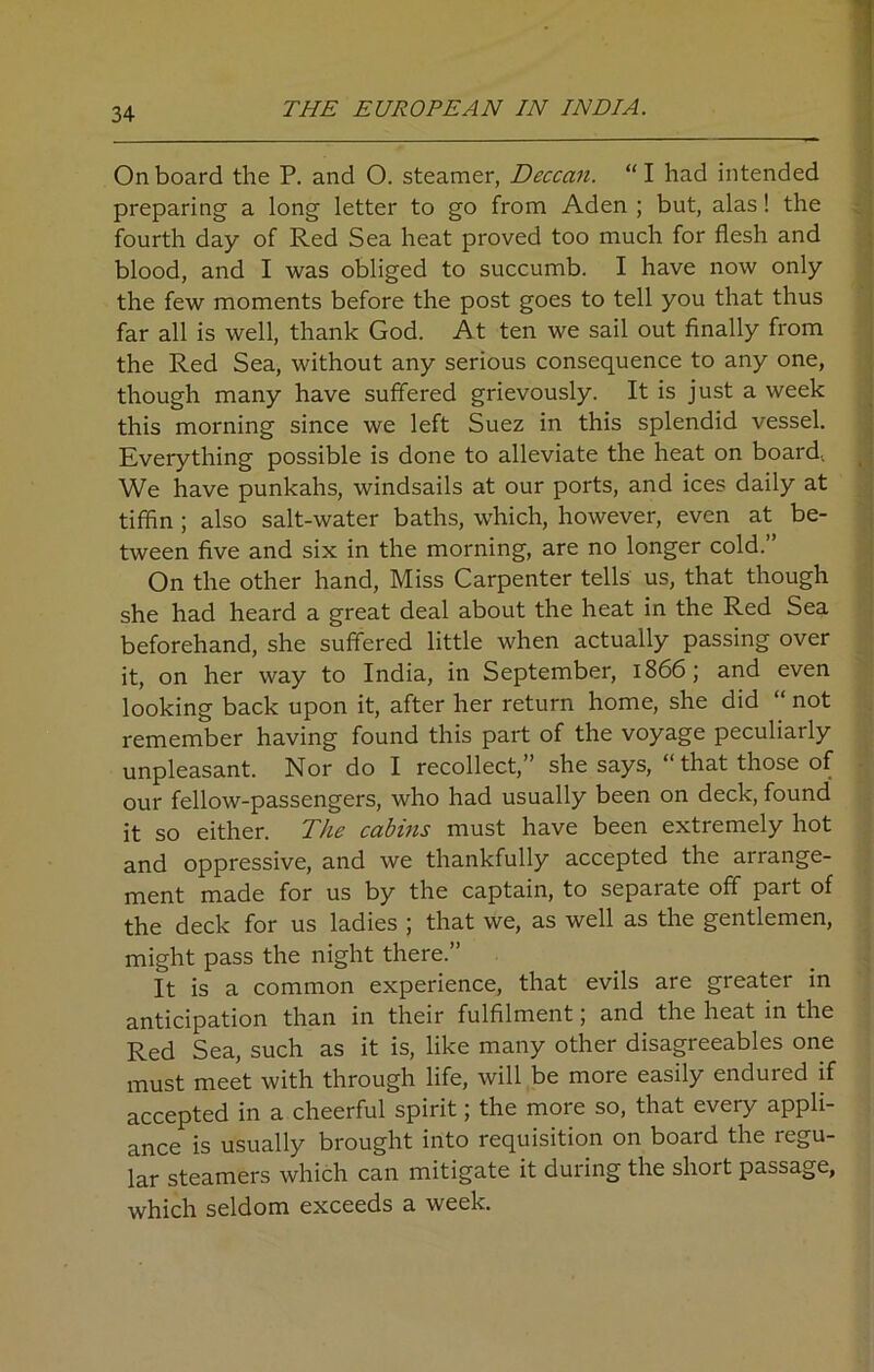 On board the P. and 0. steamer, Deccan. “ I had intended preparing a long letter to go from Aden ; but, alas! the fourth day of Red Sea heat proved too much for flesh and blood, and I was obliged to succumb. I have now only the few moments before the post goes to tell you that thus far all is well, thank God. At ten we sail out finally from the Red Sea, without any serious consequence to any one, though many have suffered grievously. It is just a week this morning since we left Suez in this splendid vessel. Everything possible is done to alleviate the heat on board. We have punkahs, windsails at our ports, and ices daily at tiffin ; also salt-water baths, which, however, even at be- tween five and six in the morning, are no longer cold.” On the other hand, Miss Carpenter tells us, that though she had heard a great deal about the heat in the Red Sea beforehand, she suffered little when actually passing over it, on her way to India, in September, 1866; and even looking back upon it, after her return home, she did “ not remember having found this part of the voyage peculiarly unpleasant. Nor do I recollect,” she says, “that those of our fellow-passengers, who had usually been on deck, found it so either. The cabins must have been extremely hot and oppressive, and we thankfully accepted the arrange- ment made for us by the captain, to separate off part of the deck for us ladies ; that we, as well as the gentlemen, might pass the night there.” It is a common experience, that evils are greater in anticipation than in their fulfilment; and the heat in the Red Sea, such as it is, like many other disagreeables one must meet with through life, will be more easily endured if accepted in a cheerful spirit; the more so, that every appli- ance is usually brought into requisition on board the regu- lar steamers which can mitigate it during the short passage, which seldom exceeds a week.