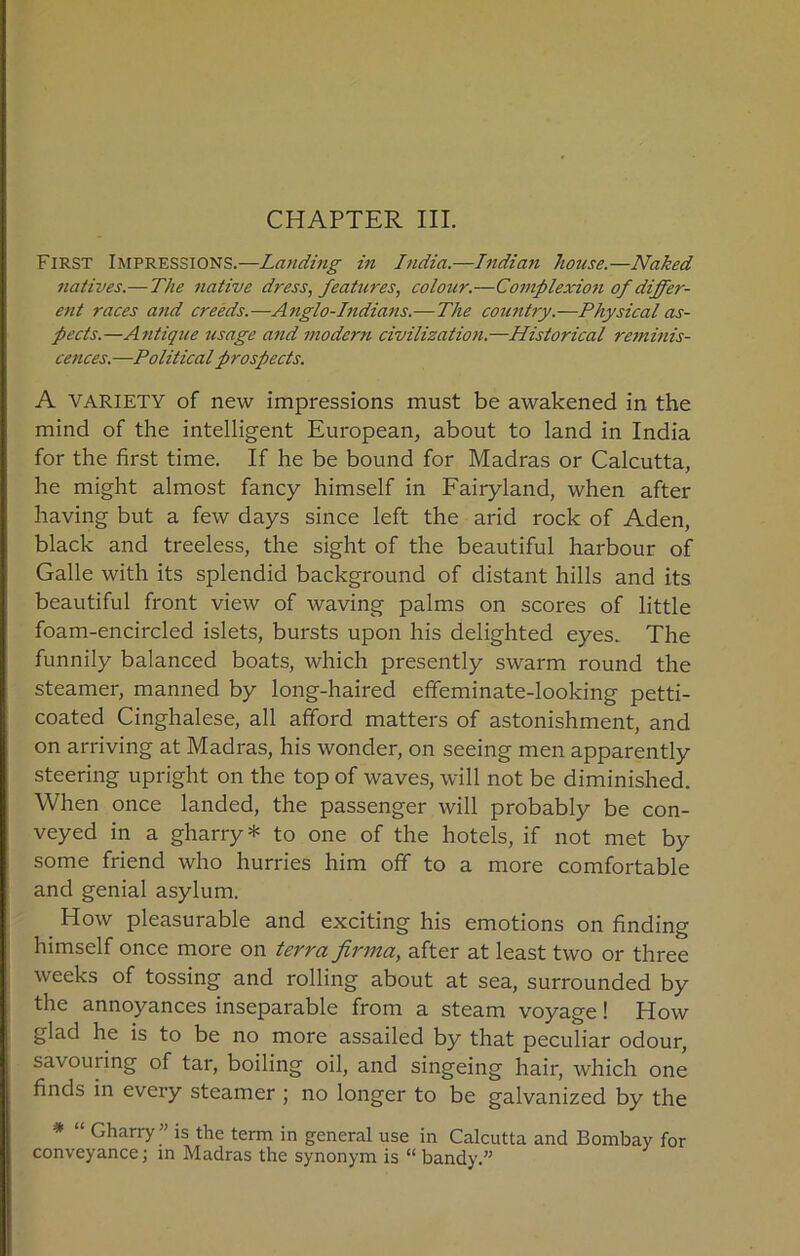 First Impressions.—Landing in India.—Indian house.—Naked natives.—The native dress, features, colour.—Complexion of differ- ent races and creeds.—Anglo-hdians.—The coutitry.—Physical as- pects.—A7itique usage and modern civilization.—Historical reminis- cences.—Political prospects. A VARIETY of new impressions must be awakened in the mind of the intelligent European, about to land in India for the first time. If he be bound for Madras or Calcutta, he might almost fancy himself in Fairyland, when after having but a few days since left the arid rock of Aden, black and treeless, the sight of the beautiful harbour of Galle with its splendid background of distant hills and its beautiful front view of waving palms on scores of little foam-encircled islets, bursts upon his delighted eyes. The funnily balanced boats, which presently swarm round the steamer, manned by long-haired effeminate-looking petti- coated Cinghalese, all afford matters of astonishment, and on arriving at Madras, his wonder, on seeing men apparently steering upright on the top of waves, will not be diminished. When once landed, the passenger will probably be con- veyed in a gharry * to one of the hotels, if not met by some friend who hurries him off to a more comfortable and genial asylum. How pleasurable and exciting his emotions on finding himself once more on terra firma, after at least two or three weeks of tossing and rolling about at sea, surrounded by the annoyances inseparable from a steam voyage! How glad he is to be no more assailed by that peculiar odour, savouring of tar, boiling oil, and singeing hair, which one finds in every steamer ; no longer to be galvanized by the * “ Gharry ” is the term in general use in Calcutta and Bombay for conveyance; in Madras the synonym is “bandy.”