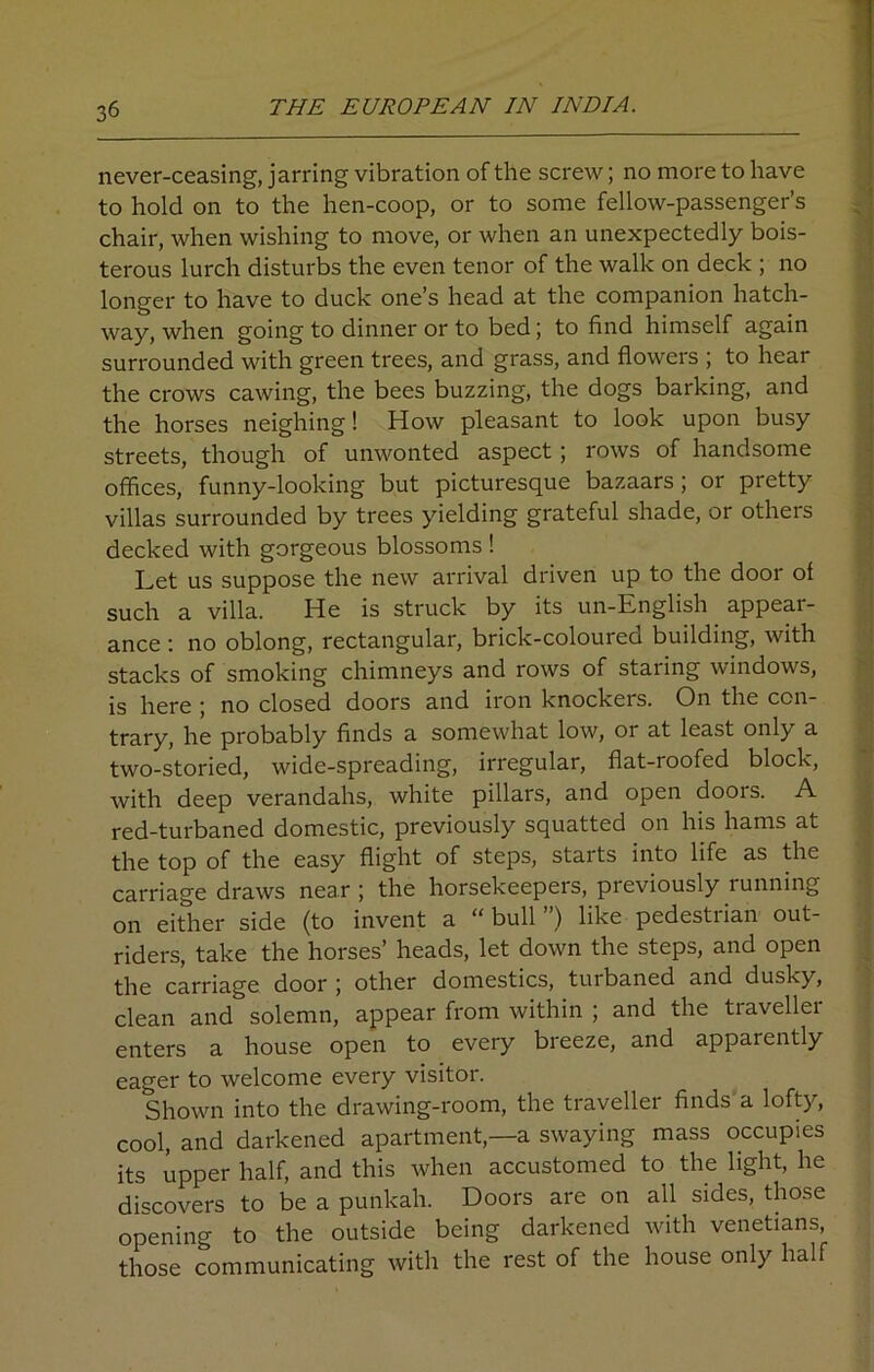 never-ceasing, jarring vibration of the screw; no more to have to hold on to the hen-coop, or to some fellow-passenger’s chair, when wishing to move, or when an unexpectedly bois- terous lurch disturbs the even tenor of the walk on deck ; no longer to have to duck one’s head at the companion hatch- way, when going to dinner or to bed; to find himself again surrounded with green trees, and grass, and flowers ; to hear the crows cawing, the bees buzzing, the dogs barking, and the horses neighing! How pleasant to look upon busy streets, though of unwonted aspect; rows of handsome offices, funny-looking but picturesque bazaars; or pretty villas surrounded by trees yielding grateful shade, or others decked with gorgeous blossoms ! Let us suppose the new arrival driven up to the door of such a villa. He is struck by its un-English appear- ance : no oblong, rectangular, brick-coloured building, with stacks of smoking chimneys and rows of staring windows, is here ; no closed doors and iron knockers. On the con- trary, he probably finds a somewhat low, or at least only a two-storied, wide-spreading, irregular, flat-roofed block, with deep verandahs, white pillars, and open doors. A red-turbaned domestic, previously squatted on his hams at the top of the easy flight of steps, starts into life as the carriage draws near ; the horsekeepers, previously running on either side (to invent a “ bull ”) like pedestrian out- riders, take the horses’ heads, let down the steps, and open the carriage door ; other domestics, tuibaned and dusky, clean and solemn, appear from within ; and the traveller enters a house open to every breeze, and apparently eager to welcome every visitor. Shown into the drawing-room, the traveller finds a lofty, cool, and darkened apartment,—a swaying mass occupies its upper half, and this when accustomed to the light, he discovers to be a punkah. Doors are on all sides, those opening to the outside being darkened with Venetians, those communicating with the rest of the house only half
