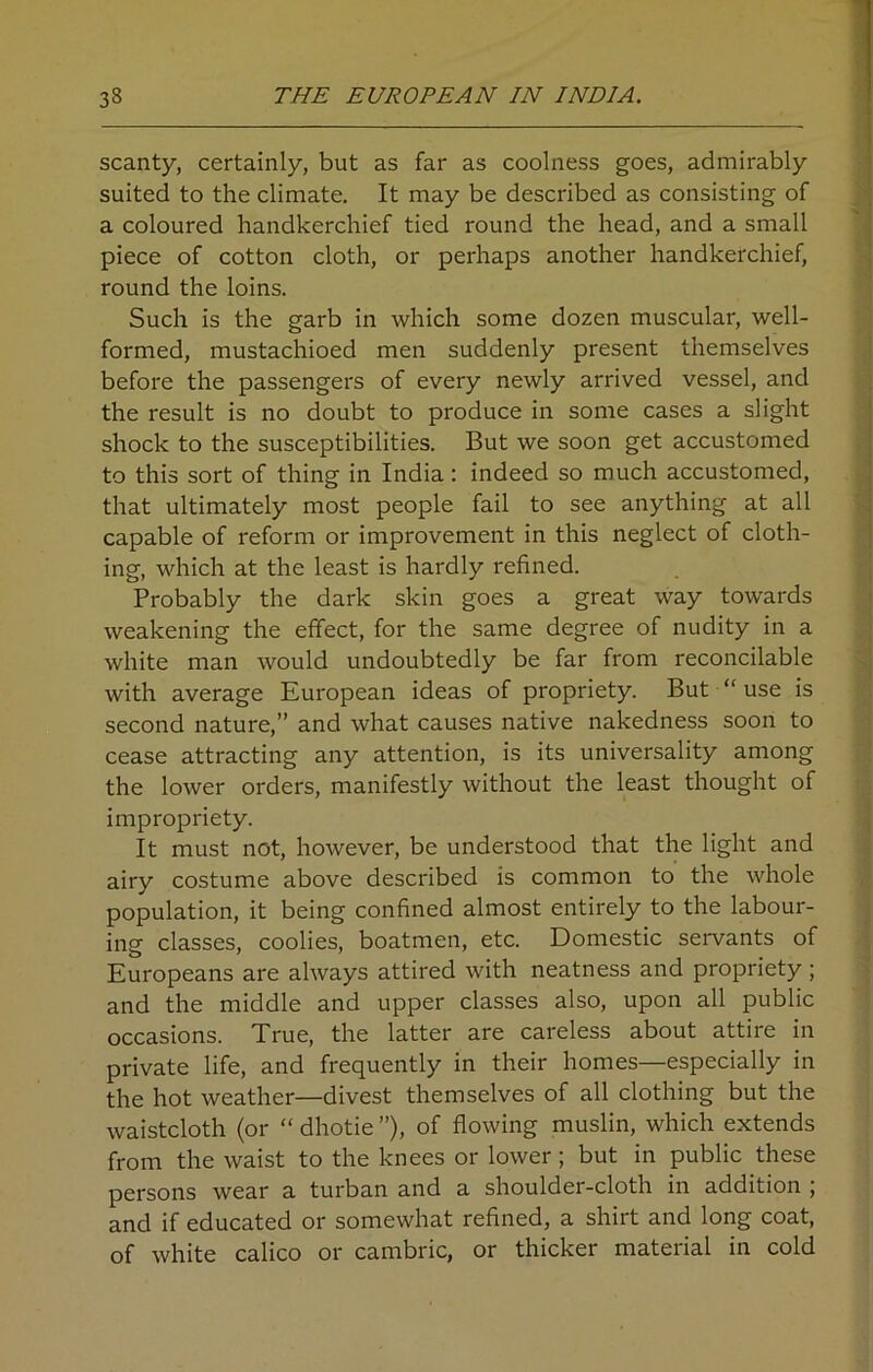 scanty, certainly, but as far as coolness goes, admirably suited to the climate. It may be described as consisting of a coloured handkerchief tied round the head, and a small piece of cotton cloth, or perhaps another handkerchief, round the loins. Such is the garb in which some dozen muscular, well- formed, mustachioed men suddenly present themselves before the passengers of every newly arrived vessel, and the result is no doubt to produce in some cases a slight shock to the susceptibilities. But we soon get accustomed to this sort of thing in India: indeed so much accustomed, that ultimately most people fail to see anything at all capable of reform or improvement in this neglect of cloth- ing, which at the least is hardly refined. Probably the dark skin goes a great way towards weakening the effect, for the same degree of nudity in a white man would undoubtedly be far from reconcilable with average European ideas of propriety. But “ use is second nature,” and what causes native nakedness soon to cease attracting any attention, is its universality among the lower orders, manifestly without the least thought of impropriety. It must not, however, be understood that the light and airy costume above described is common to the whole population, it being confined almost entirely to the labour- ing classes, coolies, boatmen, etc. Domestic servants of Europeans are always attired with neatness and propriety ; and the middle and upper classes also, upon all public occasions. True, the latter are careless about attire in private life, and frequently in their homes—especially in the hot weather—divest themselves of all clothing but the waistcloth (or “ dhotie ”), of flowing muslin, which extends from the waist to the knees or lower; but in public these persons wear a turban and a shoulder-cloth in addition ; and if educated or somewhat refined, a shirt and long coat, of white calico or cambric, or thicker material in cold