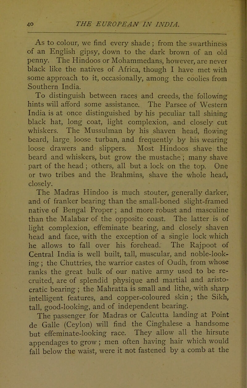 As to colour, we find every shade ; from the swarthiness of an English gipsy, down to the dark brown of an old penny. The Hindoos or Mohammedans, however, are never black like the natives of Africa, though I have met with some approach to it, occasionally, among the coolies from Southern India. To distinguish between races and creeds, the following hints will afford some assistance. The Parsee of Western India is at once distinguished by his peculiar tall shining black hat, long coat, light complexion, and closely cut whiskers. The Mussulman by his shaven head, flowing beard, large loose turban, and frequently by his wearing loose drawers and slippers. Most Hindoos shave the beard and whiskers, but grow the mustache; many shave part of the head ; others, all but a lock on the top. One or two tribes and the Brahmins, shave the whole head, closely. The Madras Hindoo is much stouter, generally darker, and of franker bearing than the small-boned slight-framed native of Bengal Pi'oper ; and more robust and masculine than the Malabar of the opposite coast. The latter is of light complexion, effeminate bearing, and closely shaven head and face, with the exception of a single lock which he allows to fall over his forehead. The Rajpoot of Central India is well built, tall, muscular, and noble-look- ing ; the Chuttries, the warrior castes of Oudh, from whose ranks the great bulk of our native army used to be re- cruited, are of splendid physique and martial and aristo- cratic bearing ; the Mahratta is small and lithe, with sharp intelligent features, and copper-coloured skin ; the Sikh, tall, good-looking, and of independent bearing. The passenger for Madras or Calcutta landing at Point de Galle (Ceylon) will find the Cinghalese a handsome but effeminate-looking race. They allow all the hirsute appendages to grow ; men often having hair which would fall below the waist, were it not fastened by a comb at the