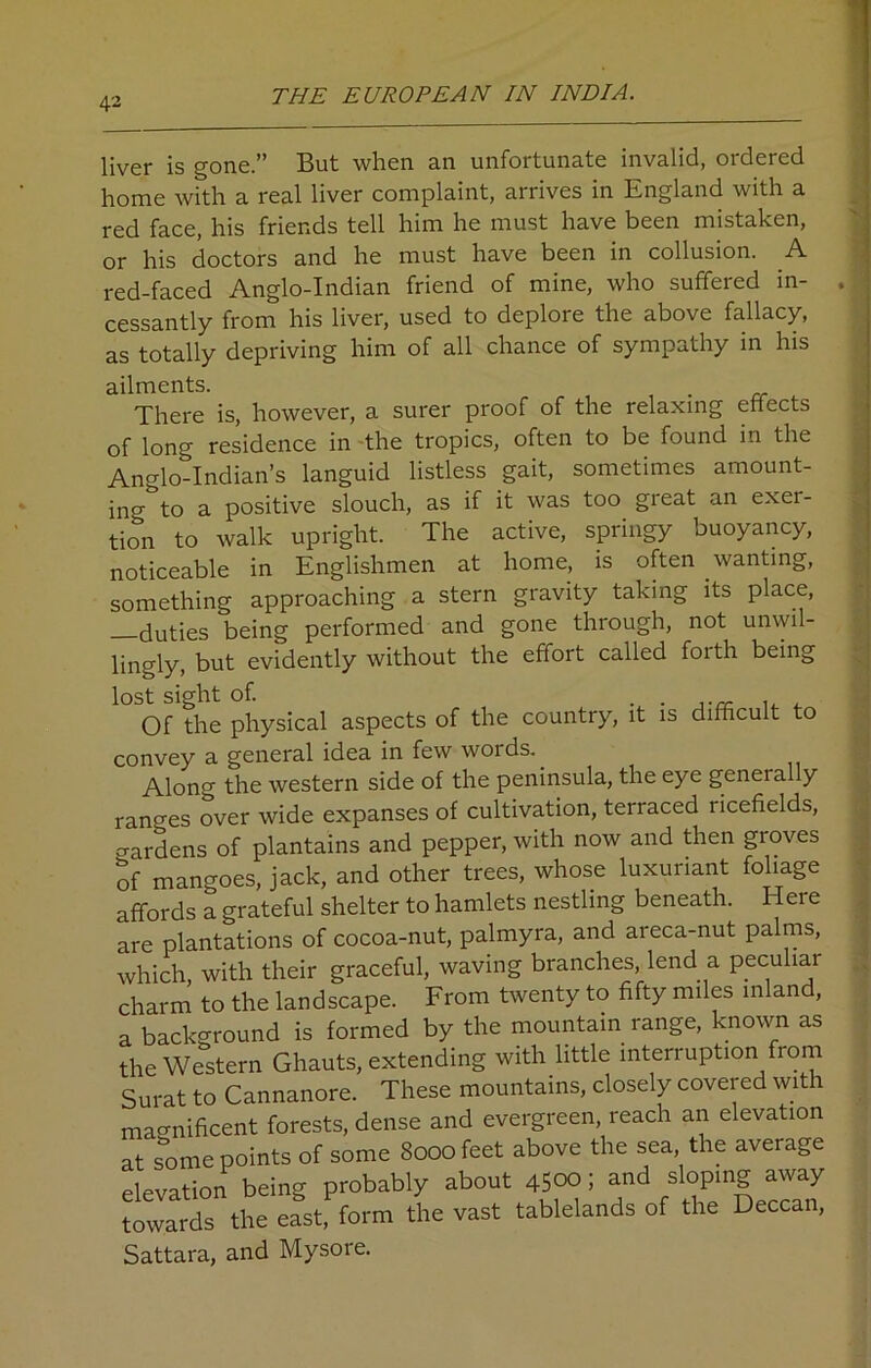 liver is gone.” But when an unfortunate invalid, ordered home with a real liver complaint, arrives in England with a red face, his friends tell him he must have been mistaken, or his doctors and he must have been in collusion. A red-faced Anglo-Indian friend of mine, who suffered in- cessantly from his liver, used to deplore the above fallacy, as totally depriving him of all chance of sympathy in his ailments. . There is, however, a surer proof of the relaxing effects of long residence in the tropics, often to be found in the Anglo-Indian’s languid listless gait, sometimes amount- in'^ to a positive slouch, as if it was too great an exer- tion to walk upright. The active, springy buoyancy, noticeable in Englishmen at home, is often wanting, something approaching a stern gravity taking its place, duties being performed and gone through, not unwil- lingly, but evidently without the effort called forth being lost sight of. Of the physical aspects of the country, it is difficult to convey a general idea in few words.. Along the western side of the peninsula, the eye geneially ranges over wide expanses of cultivation, terraced ricefields, wardens of plantains and pepper, with now and then groves of mangoes, jack, and other trees, whose luxuriant foliage affords a grateful shelter to hamlets nestling beneath. Here are plantations of cocoa-nut, palmyra, and areca-nut palms, which, with their graceful, waving branches, lend a peculiar charm to the landscape. From twenty to fifty miles inland, a background is formed by the mountain range, known as the Western Ghauts, extending with little interruption from Surat to Cannanore. These mountains, closely covered with magnificent forests, dense and evergreen, reach an elevation at some points of some 8000 feet above the sea, the average elevation being probably about 4500; and sloping away towards the east, form the vast tablelands of the Deccan, Sattara, and Mysore.