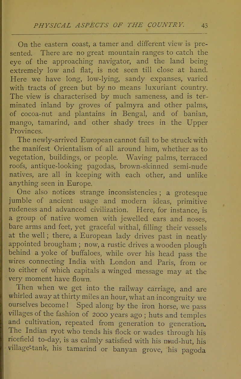 On the eastern coast, a tamer and different view is pre- sented. There are no great mountain ranges to catch the eye of the approaching navigator, and the land being extremely low and flat, is not seen till close at hand. Here we have long, low-lying, sandy expanses, varied with tracts of green but by no means luxuriant country. The view is characterised by much sameness, and is ter- minated inland by groves of palmyra and other palms, of cocoa-nut and plantains in Bengal, and of banian, mango, tamarind, and other shady trees in the Upper Provinces. The newly-arrived European cannot fail to be struck with the manifest Orientalism of all around him, whether as to vegetation, buildings, or people. Waving palms, terraced roofs, antique-looking pagodas, brown-skinned semi-nude natives, are all in keeping with each other, and unlike anything seen in Europe. One also notices strange inconsistencies ; a grotesque jumble of ancient usage and modern ideas, primitive rudeness and advanced civilization. Here, for instance, is a group of native women with jewelled ears and noses, bare arms and feet, yet graceful withal, filling their vessels at the well; there, a European lady drives past in neatly appointed brougham ; now, a rustic drives a wooden plough behind a yoke of buffaloes, while over his head pass the wires connecting India with London and Paris, from or to either of which capitals a winged message may at the very moment have flown. Then when we get into the railway carriage, and are whirled away at thirty miles an hour, what an incongruity we ourselves become ! Sped along by the iron horse, we pass villages of the fashion of 2000 years ago ; huts and temples and cultivation, repeated from generation to generation. The Indian ryot who tends his flock or wades through his ricefield to-day, is as calmly satisfied with his m>ud-hut, his village-tank, his tamarind or banyan grove, his pagoda