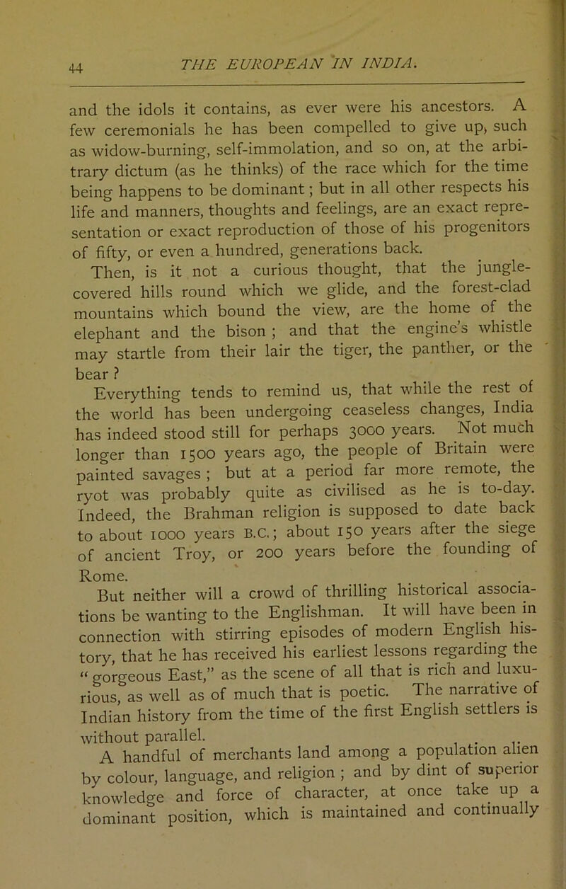 and the idols it contains, as ever were his ancestors. A few ceremonials he has been compelled to give up> such as widow-burning, self-immolation, and so on, at the arbi- trary dictum (as he thinks) of the race which for the time being happens to be dominant; but in all other respects his life and manners, thoughts and feelings, are an exact repre- sentation or exact reproduction of those of his progenitors of fifty, or even a hundred, generations back. Then, is it not a curious thought, that the jungle- covered hills round which we glide, and the forest-clad mountains which bound the view, are the home of the elephant and the bison ; and that the engine’s whistle may startle from their lair the tiger, the panther, or the bear ? Everything tends to remind us, that while the rest of the world has been undergoing ceaseless changes, India has indeed stood still for perhaps 3000 years. Not much longer than 1500 years ago, the people of Britain were painted savages ; but at a period far more remote, the ryot was probably quite as civilised as he is to-day. Indeed, the Brahman religion is supposed to date back to about 1000 years B.C.; about 150 years after the siege of ancient Troy, or 200 years before the founding of Rome. But neither will a crowd of thrilling historical associa- tions be wanting to the Englishman. It will have been in connection with stirring episodes of modern English his- tory, that he has received his earliest lessons regarding the “ o-orgeous East,” as the scene of all that is rich and luxu- rious, as well as of much that is poetic. The narrative of Indian history from the time of the first English settlers is without parallel. A handful of merchants land among a population alien by colour, language, and religion ; and by dint of supenoi knowledge and force of character, at once take up a dominant position, which is maintained and continually . — 4—.1