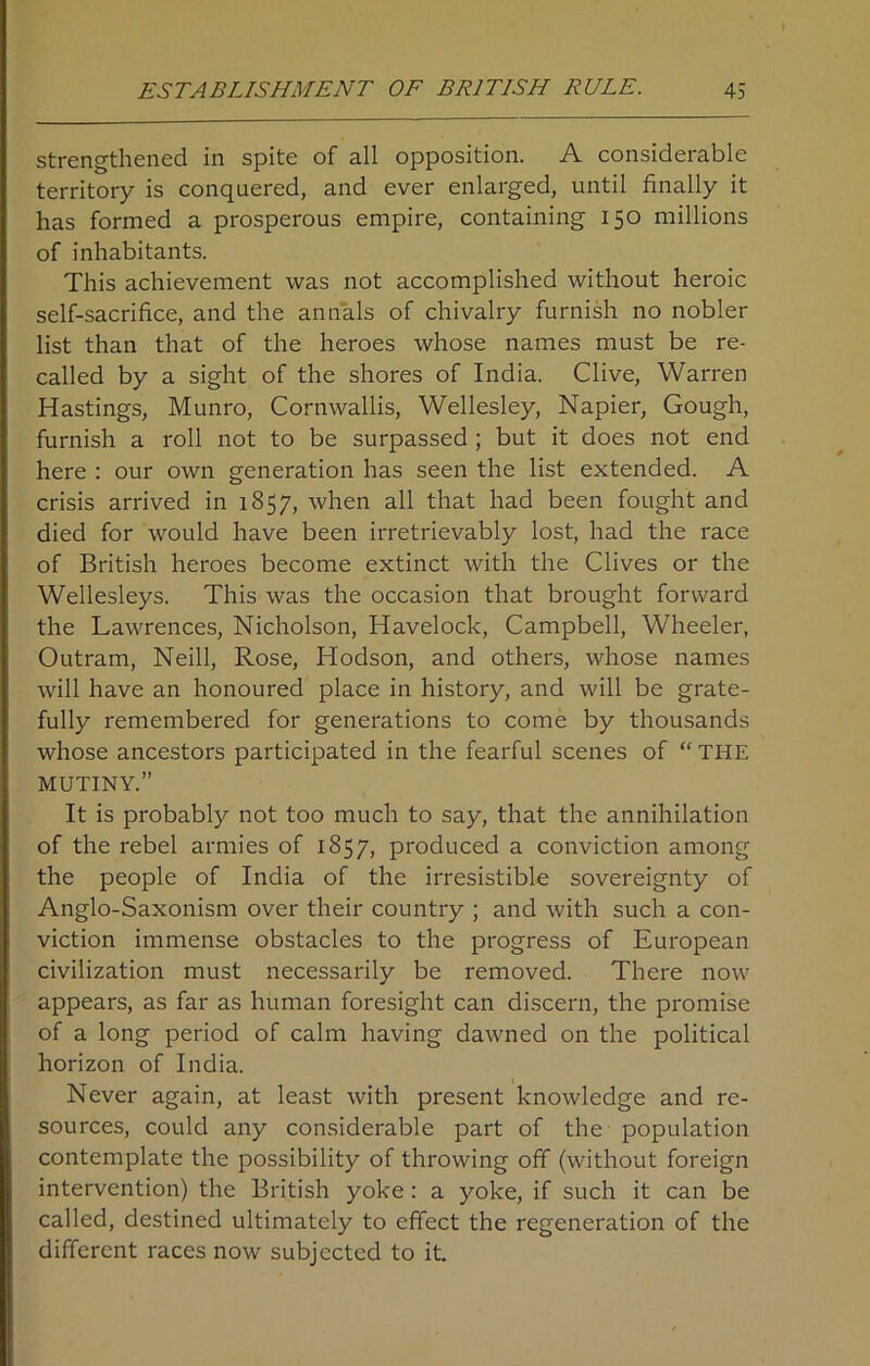 strengthened in spite of all opposition. A considerable territory is conquered, and ever enlarged, until finally it has formed a prosperous empire, containing 150 millions of inhabitants. This achievement was not accomplished without heroic self-sacrifice, and the annals of chivalry furnish no nobler list than that of the heroes whose names must be re- called by a sight of the shores of India. Clive, Warren Hastings, Munro, Cornwallis, Wellesley, Napier, Gough, furnish a roll not to be surpassed ; but it does not end here : our own generation has seen the list extended. A crisis arrived in 1857, when all that had been fought and died for would have been irretrievably lost, had the race of British heroes become extinct with the Clives or the Wellesleys. This was the occasion that brought forward the Lawrences, Nicholson, Havelock, Campbell, Wheeler, Outram, Neill, Rose, Hodson, and others, whose names will have an honoured place in history, and will be grate- fully remembered for generations to come by thousands whose ancestors participated in the fearful scenes of “ THE MUTINY.” It is probably not too much to say, that the annihilation of the rebel armies of 1857, produced a conviction among the people of India of the irresistible sovereignty of Anglo-Saxonism over their country ; and with such a con- viction immense obstacles to the progress of European civilization must necessarily be removed. There now appears, as far as human foresight can discern, the promise of a long period of calm having dawned on the political horizon of India. Never again, at least with present knowledge and re- sources, could any considerable part of the population contemplate the possibility of throwing off (without foreign intervention) the British yoke : a yoke, if such it can be called, destined ultimately to effect the regeneration of the different races now subjected to it.