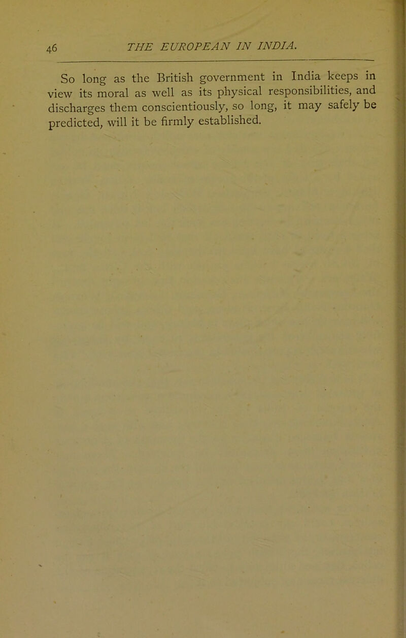 So long as the British government in India keeps in view its moral as well as its physical responsibilities, and discharges them conscientiously, so long, it may safely be predicted, will it be firmly established.