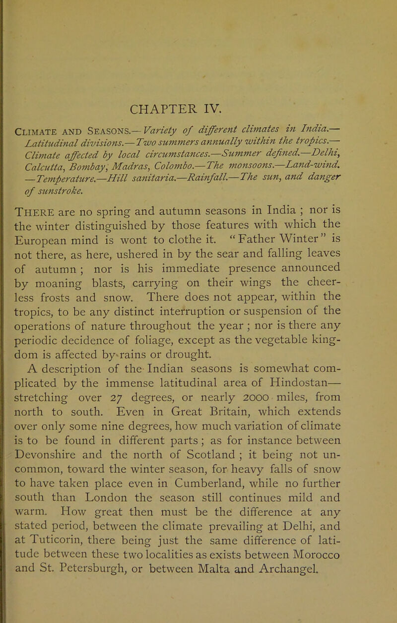 Climate and Seasons.— Variety of different climates in India.— Latitudinal divisions.—Two summers annually within the tropics.— Climate affected by local circumstances.—Summer defined—Delhi, Calcutta, Bombay, Madras, Colombo.—The monsoons—Land-wind. —Temperature.—Hill sanitaria.—Rainfall.—The sun, and danger of sunstroke. There are no spring and autumn seasons in India ; nor is the winter distinguished by those features with which the European mind is wont to clothe it. “Father Winter” is not there, as here, ushered in by the sear and falling leaves of autumn ; nor is his immediate presence announced by moaning blasts, carrying on their wings the cheer- less frosts and snow. There does not appear, within the tropics, to be any distinct interruption or suspension of the operations of nature throughout the year ; nor is there any periodic decidence of foliage, except as the vegetable king- dom is affected by-rains or drought. A description of the Indian seasons is somewhat com- plicated by the immense latitudinal area of Hindostan— stretching over 27 degrees, or nearly 2000 miles, from north to south. Even in Great Britain, which extends over only some nine degrees, how much variation of climate is to be found in different parts; as for instance between Devonshire and the north of Scotland ; it being not un- common, toward the winter season, for heavy falls of snow to have taken place even in Cumberland, while no further south than London the season still continues mild and warm. How great then must be the difference at any stated period, between the climate prevailing at Delhi, and at Tuticorin, there being just the same difference of lati- tude between these two localities as exists between Morocco and St. Petersburg!!, or between Malta and Archangel.