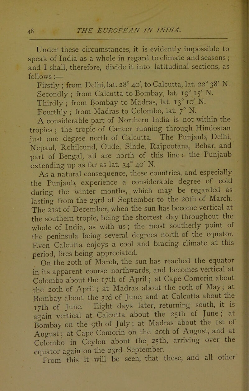 Under these circumstances, it is evidently impossible to speak of India as a whole in regard to climate and seasons ; and I shall, therefore, divide it into latitudinal sections, as follows :— Firstly ; from Delhi, lat. 28° 40', to Calcutta, lat. 22° 38' N. Secondly ; from Calcutta to Bombay, lat. 190 15' N. Thirdly ; from Bombay to Madras, lat. 130 10'' N. Fourthly; from Madras to Colombo, lat. 70 N. A considerable part of Northern India is not within the tropics ; the tropic of Cancer running through Hindostan just one degree north of Calcutta. The Punjaub, Delhi, Nepaul, Rohilcund, Oude, Sinde, Rajpootana, Behar, and part of Bengal, all are north of this line : the Punjaub extending up as far as lat. 340 40' N. As a natural consequence, these countries, and especially the Punjaub, experience a considerable degree of cold during the winter months, which may be regarded as lasting from the 23rd of September to the 20th of March. The 21st of December, when the sun has become vertical at the southern tropic, being the shortest day throughout the whole of India, as with us; the most southerly point of the peninsula being several degrees north of the equator. Even Calcutta enjoys a cool and bracing climate at this period, fires being appreciated. On the 20th of March, the sun has reached the equator in its apparent course northwards, and becomes vertical at Colombo about the 17th of April; at Cape Comorin about the 20th of April ; at Madras about the 10th of May; at Bombay about the 3fd of June, and at Calcutta about the 17th of June. Eight days later, returning south, it is again vertical at Calcutta about the 25th of June; at Bombay on the 9th of July; at Madras about the 1st of August; at Cape Comorin on the 20th of August, and at Colombo in Ceylon about the 25th, arriving over the equator again on the 23rd September. From this it will be seen, that these, and all other