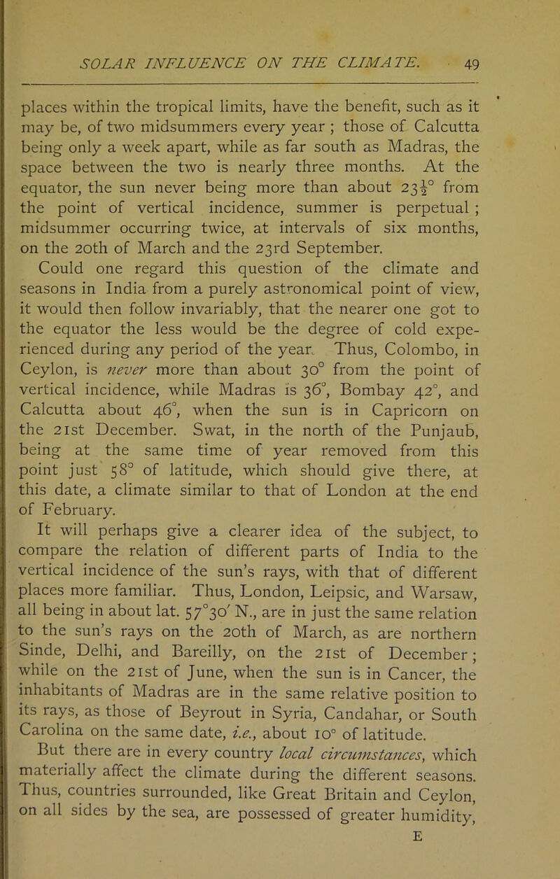 places within the tropical limits, have the benefit, such as it may be, of two midsummers every year ; those of Calcutta being only a week apart, while as far south as Madras, the space between the two is nearly three months. At the equator, the sun never being more than about 23^° from the point of vertical incidence, summer is perpetual ; midsummer occurring twice, at intervals of six months, on the 20th of March and the 23rd September. Could one regard this question of the climate and seasons in India from a purely astronomical point of view, it would then follow invariably, that the nearer one got to the equator the less would be the degree of cold expe- rienced during any period of the year, Thus, Colombo, in Ceylon, is never more than about 30° from the point of vertical incidence, while Madras is 36°, Bombay 420, and Calcutta about 46°, when the sun is in Capricorn on the 21st December. Swat, in the north of the Punjaub, being at the same time of year removed from this point just 58° of latitude, which should give there, at this date, a climate similar to that of London at the end of February. It will perhaps give a clearer idea of the subject, to compare the relation of different parts of India to the vertical incidence of the sun’s rays, with that of different places more familiar. Thus, London, Leipsic, and Warsaw, all being in about lat. 57°3o' N., are in just the same relation to the sun’s rays on the 20th of March, as are northern Sinde, Delhi, and Bareilly, on the 21st of December; while on the 21st of June, when the sun is in Cancer, the inhabitants of Madras are in the same relative position to its rays, as those of Beyrout in Syria, Candahar, or South Carolina on the same date, i.e., about io° of latitude. But there are in every country local circumstances, which materially affect the climate during the different seasons. Thus, countries surrounded, like Great Britain and Ceylon, on all sides by the sea, are possessed of greater humidity, E