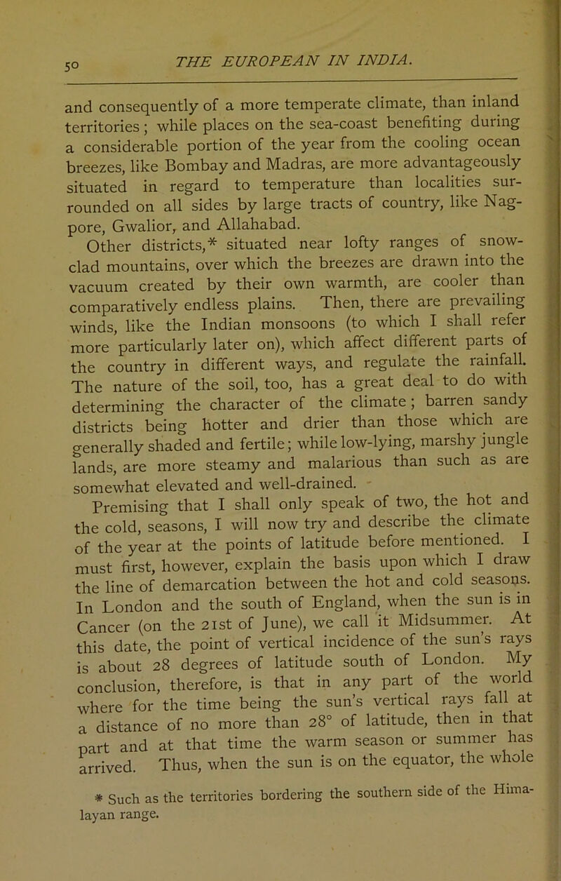 5° and consequently of a more temperate climate, than inland territories ; while places on the sea-coast benefiting during a considerable portion of the year from the cooling ocean breezes, like Bombay and Madras, are more advantageously situated in regard to temperature than localities sur- rounded on all sides by large tracts of country, like Nag- pore, Gwalior, and Allahabad. Other districts,* situated near lofty ranges of snow- clad mountains, over which the breezes are drawn into the vacuum created by their own warmth, are cooler than comparatively endless plains. Then, there are pievailing winds, like the Indian monsoons (to which I shall refer more particularly later on), which affect different parts of the country in different ways, and regulate the rainfall. The nature of the soil, too, has a great deal to do with determining the character of the climate ; barren sandy districts being hotter and drier than those which are generally shaded and fertile; while low-lying, marshy jungle lands, are more steamy and malarious than such as are somewhat elevated and well-drained. - Premising that I shall only speak of two, the hot and the cold, seasons, I will now try and describe the climate of the year at the points of latitude before mentioned. I must first, however, explain the basis upon which I draw the line of demarcation between the hot and cold seasons. In London and the south of England, when the sun is in Cancer (on the 21st of June), we call it Midsummer. At this date, the point of vertical incidence of the sun s rays is about 28 degrees of latitude south of London. My conclusion, therefore, is that in any part of the world where for the time being the sun’s vertical rays fall at a distance of no more than 28° of latitude, then in that part and at that time the warm season or summer has arrived. Thus, when the sun is on the equator, the whole * Such as the territories bordering the southern side of the Hima- layan range.