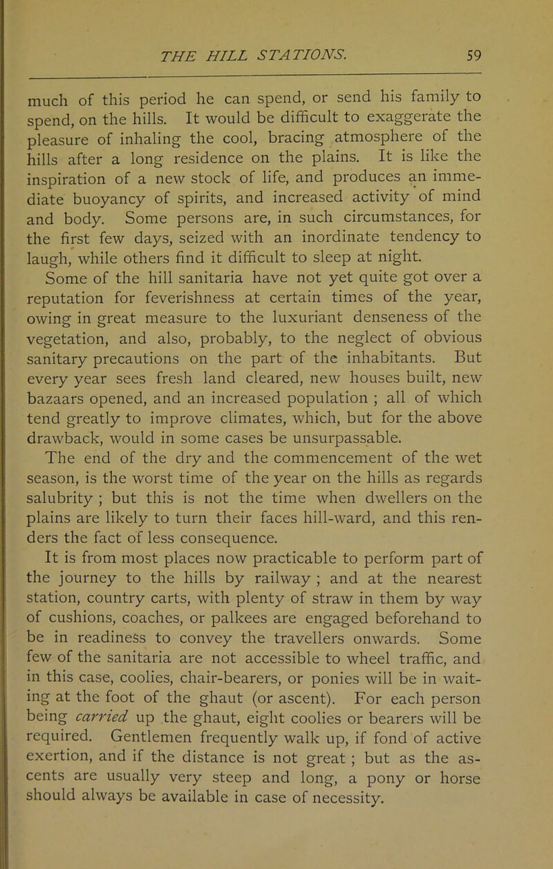 much of this period he can spend, or send his family to spend, on the hills. It would be difficult to exaggerate the pleasure of inhaling the cool, bracing atmosphere of the hills after a long residence on the plains. It is like the inspiration of a new stock of life, and produces an imme- diate buoyancy of spirits, and increased activity of mind and body. Some persons are, in such circumstances, for the first few days, seized with an inordinate tendency to laugh, while others find it difficult to sleep at night. Some of the hill sanitaria have not yet quite got over a reputation for feverishness at certain times of the year, owing in great measure to the luxuriant denseness of the vegetation, and also, probably, to the neglect of obvious sanitary precautions on the part of the inhabitants. But every year sees fresh land cleared, new houses built, new bazaars opened, and an increased population ; all of which tend greatly to improve climates, which, but for the above drawback, would in some cases be unsurpassable. The end of the dry and the commencement of the wet season, is the worst time of the year on the hills as regards salubrity ; but this is not the time when dwellers on the plains are likely to turn their faces hill-ward, and this ren- ders the fact of less consequence. It is from most places now practicable to perform part of the journey to the hills by railway ; and at the nearest station, country carts, with plenty of straw in them by way of cushions, coaches, or palkees are engaged beforehand to be in readiness to convey the travellers onwards. Some few of the sanitaria are not accessible to wheel traffic, and in this case, coolies, chair-bearers, or ponies will be in wait- ing at the foot of the ghaut (or ascent). For each person being carried up the ghaut, eight coolies or bearers will be required. Gentlemen frequently walk up, if fond of active exertion, and if the distance is not great ; but as the as- cents are usually very steep and long, a pony or horse should always be available in case of necessity.