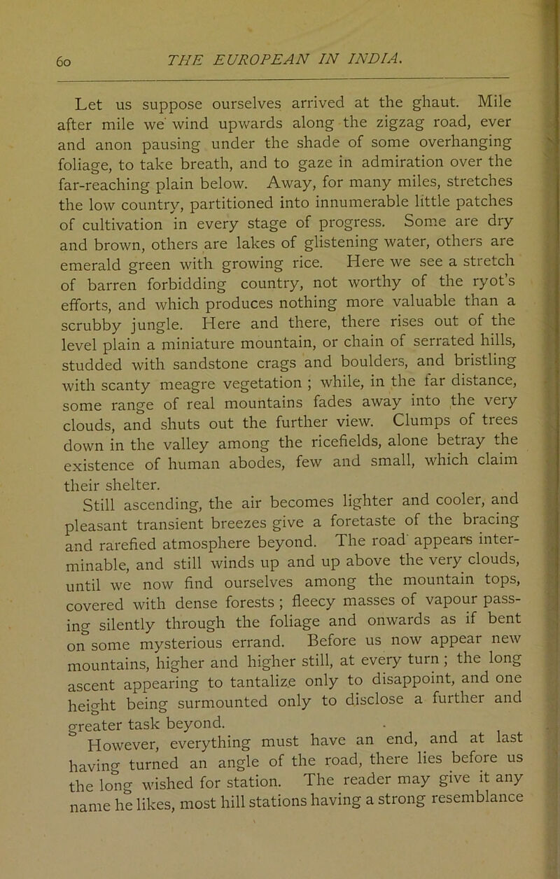 Let us suppose ourselves arrived at the ghaut. Mile after mile we' wind upwards along the zigzag road, ever and anon pausing under the shade of some overhanging foliage, to take breath, and to gaze in admiration over the far-reaching plain below. Away, for many miles, stretches the low country, partitioned into innumerable little patches of cultivation in every stage of progress. Some are dry and brown, others are lakes of glistening water, others are emerald green with growing rice. Here we see a stretch of barren forbidding country, not worthy of the ryot’s efforts, and which produces nothing more valuable than a scrubby jungle. Here and there, there rises out of the level plain a miniature mountain, or chain of serrated hills, studded with sandstone crags and boulders, and bristling with scanty meagre vegetation ; while, in the tar distance, some range of real mountains fades away into the veiy clouds, and shuts out the further view. Clumps of trees down in the valley among the ricefields, alone betray the existence of human abodes, few and small, which claim their shelter. Still ascending, the air becomes lighter and cooler, and pleasant transient breezes give a foretaste of the bracing and rarefied atmosphere beyond. The road appears inter- minable, and still winds up and up above the very clouds, until we now find ourselves among the mountain tops, covered with dense forests ; fleecy masses of vapour pass- ing silently through the foliage and onwards as if bent on some mysterious errand. Before us now appear new mountains, higher and higher still, at every turn ; the long ascent appearing to tantalize only to disappoint, and one height being surmounted only to disclose a further and greater task beyond. However, everything must have an end, and at last having turned an angle of the road, there lies before us the long wished for station. The reader may give it any name he likes, most hill stations having a strong resemblance