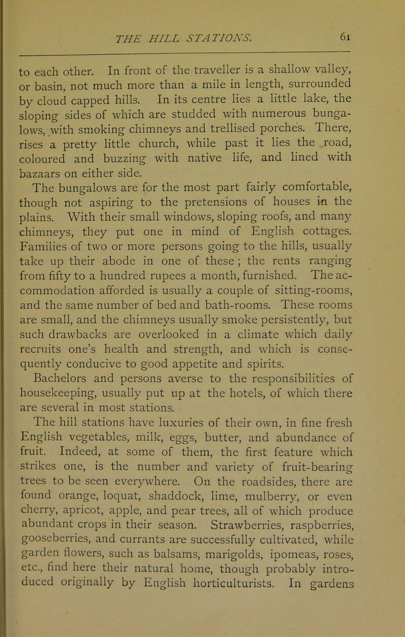 to each other. In front of the traveller is a shallow valley, or basin, not much more than a mile in length, surrounded by cloud capped hills. In its centre lies a little lake, the sloping sides of which are studded with numerous bunga- lows, with smoking chimneys and trellised porches. There, rises a pretty little church, while past it lies the road, coloured and buzzing with native life, and lined with bazaars on either side. The bungalows are for the most part fairly comfortable, though not aspiring to the pretensions of houses in the plains. With their small windows, sloping roofs, and many chimneys, they put one in mind of English cottages. Families of two or more persons going to the hills, usually take up their abode in one of these ; the rents ranging from fifty to a hundred rupees a month, furnished. The ac- commodation afforded is usually a couple of sitting-rooms, and the same number of bed and bath-rooms. These rooms are small, and the chimneys usually smoke persistently, but such drawbacks are overlooked in a climate which daily recruits one’s health and strength, and which is conse- quently conducive to good appetite and spirits. Bachelors and persons averse to the responsibilities of housekeeping, usually put up at the hotels, of which there are several in most stations. The hill stations have luxuries of their own, in fine fresh English vegetables, milk, eggs, butter, and abundance of fruit. Indeed, at some of them, the first feature which strikes one, is the number and variety of fruit-bearing trees to be seen everywhere. On the roadsides, there are found orange, loquat, shaddock, lime, mulberry, or even cherry, apricot, apple, and pear trees, all of which produce abundant crops in their season. Strawberries, raspberries, gooseberries, and currants are successfully cultivated, while garden flowers, such as balsams, marigolds, ipomeas, roses, etc., find here their natural home, though probably intro- duced originally by English horticulturists. In gardens