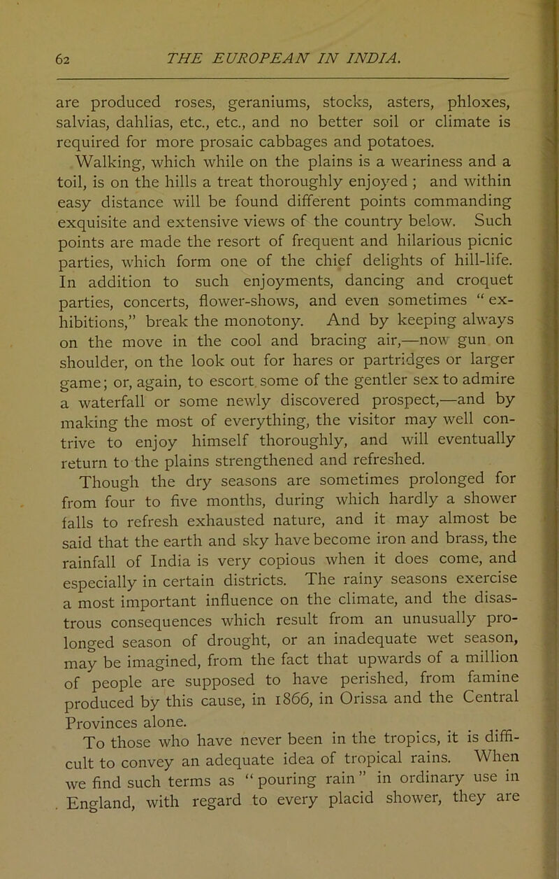 are produced roses, geraniums, stocks, asters, phloxes, salvias, dahlias, etc., etc., and no better soil or climate is required for more prosaic cabbages and potatoes. Walking, which while on the plains is a weariness and a toil, is on the hills a treat thoroughly enjoyed ; and within easy distance will be found different points commanding exquisite and extensive views of the country below. Such points are made the resort of frequent and hilarious picnic parties, which form one of the chief delights of hill-life. In addition to such enjoyments, dancing and croquet parties, concerts, flower-shows, and even sometimes “ ex- hibitions,” break the monotony. And by keeping always on the move in the cool and bracing air,—now gun on shoulder, on the look out for hares or partridges or larger game; or, again, to escort some of the gentler sex to admire a waterfall or some newly discovered prospect,—and by making the most of everything, the visitor may well con- trive to enjoy himself thoroughly, and will eventually return to the plains strengthened and refreshed. Though the dry seasons are sometimes prolonged for from four to five months, during which hardly a shower falls to refresh exhausted nature, and it may almost be said that the earth and sky have become iron and brass, the rainfall of India is very copious when it does come, and especially in certain districts. The rainy seasons exercise a most important influence on the climate, and the disas- trous consequences which result from an unusually pro- longed season of drought, or an inadequate wet season, may be imagined, from the fact that upwards of a million of people are supposed to have perished, from famine produced by this cause, in 1866, in Orissa and the Central Provinces alone. To those who have never been in the tropics, it is diffi- cult to convey an adequate idea of tropical rains. When we find such terms as “ pouring rain ” in ordinary use in England, with regard to every placid shower, they are