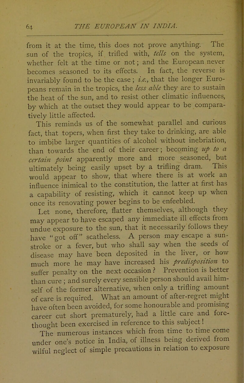 from it at the time, this does not prove anything. The sun of the tropics, if trifled with, tells on the system, whether felt at the time or not; and the European never becomes seasoned to its effects. In fact, the reverse is invariably found to be the case; i.e., that the longer Euro- peans remain in the tropics, the less able they are to sustain the heat of the sun, and to resist other climatic influences, by which at the outset they would appear to be compara- tively little affected. This reminds us of the somewhat parallel and curious fact, that topers, when first they take to drinking, are able to imbibe larger quantities of alcohol without inebriation, than towards the end of their career; becoming up to a certain point apparently more and more seasoned, but ultimately being easily upset by a trifling dram. This would appear to show, that where there is at work an influence inimical to the constitution, the latter at first has a capability of resisting, which it cannot keep up when once its renovating power begins to be enfeebled. Let none, therefore, flatter themselves, although they may appear to have escaped any immediate ill effects from undue exposure to the sun, that it necessarily follows they have “got off” scatheless. A person may escape a sun- stroke or a fever, but who shall say when the seeds of disease may have been deposited in the liver, or how much more he may have increased his predisposition to suffer penalty on the next occasion ? Prevention is better than cure ; and surely every sensible person should avail him- self of the former alternative, when only a trifling amount of care is required. What an amount of aftei-regict might have often been avoided, for some honourable and promising career cut short prematurely, had a little care and fore- thought been exercised in reference to this subject! The numerous instances which from time to time come under one’s notice in India, of illness being derived from wilful neglect of simple precautions in relation to exposure