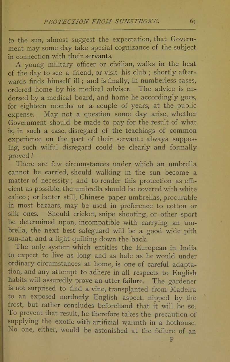 to the sun, almost suggest the expectation, that Govern- ment may some day take special cognizance of the subject in connection with their servants. A young military officer or civilian, walks in the heat of the day to see a friend, or visit his club ; shortly after- wards finds himself ill; and is finally, in numberless cases, ordered home by his medical adviser. The advice is en- dorsed by a medical board, and home he accordingly goes, for eighteen months or a couple of years, at the public expense. May not a question some day arise, whether Government should be made to pay for the result of what is, in such a case, disregard of the teachings of common experience on the part of their servant: always suppos- ing, such wilful disregard could be clearly and formally proved ? There are few circumstances under which an umbrella cannot be carried, should walking in the sun become a matter of necessity; and to render this protection as effi- cient as possible, the umbrella should be covered with white calico ; or better still, Chinese paper umbrellas, procurable in most bazaars, may be used in preference to cotton or silk ones. Should cricket, snipe shooting, or other sport be determined upon, incompatible with carrying an um- brella, the next best safeguard will be a good wide pith sun-hat, and a light quilting down the back. The only system which entitles the European in India to expect to live as long and as hale as he would under ordinary circumstances at home, is one of careful adapta- tion, and any attempt to adhere in all respects to English habits will assuredly prove an utter failure. The gardener is not surprised to find a vine, transplanted from Madeira to an exposed northerly English aspect, nipped by the frost, but rather concludes beforehand that it will be so. To prevent that result, he therefore takes the precaution of supplying the exotic with artificial warmth in a hothouse. No one, either, would be astonished at the failure of an F
