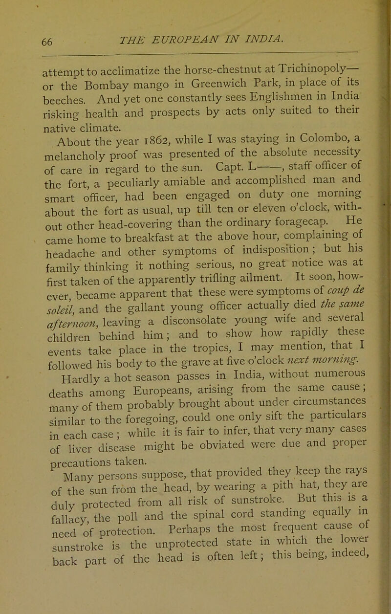 attempt to acclimatize the horse-chestnut at Trichinopoly— or the Bombay mango in Greenwich Park, in place of its beeches. And yet one constantly sees Englishmen in India risking health and prospects by acts only suited to their native climate. About the year 1862, while I was staying in Colombo, a melancholy proof was presented of the absolute necessity of care in regard to the sun. Capt. L , staff officer of the fort, a peculiarly amiable and accomplished man and smart officer, had been engaged on duty one morning about the fort as usual, up till ten or eleven o’clock, with- out other head-covering than the ordinary foragecap. He came home to breakfast at the above hour, complaining of headache and other symptoms of indisposition ; but his family thinking it nothing serious, no great notice was at first taken of the apparently trifling ailment. It soon, how- ever, became apparent that these were symptoms of coup de soldi and the gallant young officer actually died the same afternoon, leaving a disconsolate young wife and several children behind him; and to show how rapidly these events take place in the tropics, I may mention, that I followed his body to the grave at five o’clock next morning. Hardly a hot season passes in India, without numerous deaths among Europeans, arising from the same cause; many of them probably brought about under circumstances similar to the foregoing, could one only sift the particular in each case ; while it is fair to infer, that very many cases of liver disease might be obviated were due and proper precautions taken. , Many persons suppose, that provided they keep the rays of the sun from the head, by wearing a pith hat, they are duly protected from all risk of sunstroke. But this is a fallacy the poll and the spinal cord standing equally in need of protection. Perhaps the most frequent cause of sunstroke is the unprotected state in which the lower back part of the head is often left; this being, indeed,