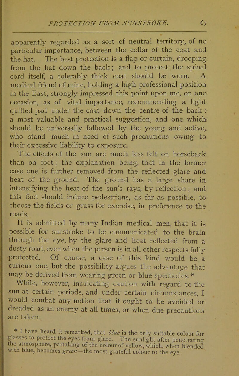 apparently regarded as a sort of neutral territory, of no particular importance, between the collar of the coat and the hat. The best protection is a flap or curtain, drooping from the hat down the back; and to protect the spinal cord itself, a tolerably thick coat should be worn. A medical friend of mine, holding a high professional position in the East, strongly impressed this point upon me, on one occasion, as of vital importance, recommending a light quilted pad under the coat down the centre of the back a most valuable and practical suggestion, and one which should be universally followed by the young and active,, who stand much in need of such precautions owing to their excessive liability to exposure. The effects ol the sun are much less felt on horseback than on foot; the explanation being, that in the former case one is further removed from the reflected glare and heat of the ground. The ground has a large share in intensifying the heat of the sun’s rays, by reflection ; and this fact should induce pedestrians, as far as possible, to choose the fields or grass for exercise, in preference to the roads. It is admitted by many Indian medical men, that it is possible for sunstroke to be communicated to the brain through the eye, by the glare and heat reflected from a dusty road, even when the person is in all other respects fully protected. Of course, a case of this kind would be a curious one, but the possibility argues the advantage that may be derived from wearing green or blue spectacles. * While, however, inculcating caution with regard to the sun at certain periods, and under certain circumstances, I would combat any notion that it ought to be avoided or dreaded as an enemy at all times, or when due precautions are taken. I have heard it remarked, that blue is the only suitable colour for glasses to protect the eyes from glare. The sunlight after penetrating the atmosphere, partaking of the colour of yellow, which, when blended with blue, becomes green—the most grateful colour to the eye.
