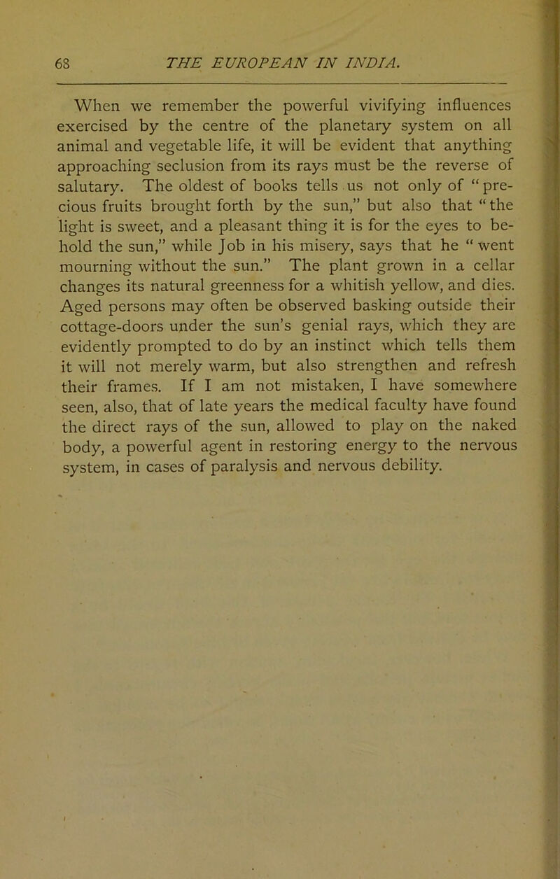 When we remember the powerful vivifying influences exercised by the centre of the planetary system on all animal and vegetable life, it will be evident that anything approaching seclusion from its rays must be the reverse of salutary. The oldest of books tells us not only of “ pre- cious fruits brought forth by the sun,” but also that “ the light is sweet, and a pleasant thing it is for the eyes to be- hold the sun,” while Job in his misery, says that he “went mourning without the sun.” The plant grown in a cellar changes its natural greenness for a whitish yellow, and dies. Aged persons may often be observed basking outside their cottage-doors under the sun’s genial rays, which they are evidently prompted to do by an instinct which tells them it will not merely warm, but also strengthen and refresh their frames. If I am not mistaken, I have somewhere seen, also, that of late years the medical faculty have found the direct rays of the sun, allowed to play on the naked body, a powerful agent in restoring energy to the nervous system, in cases of paralysis and nervous debility.