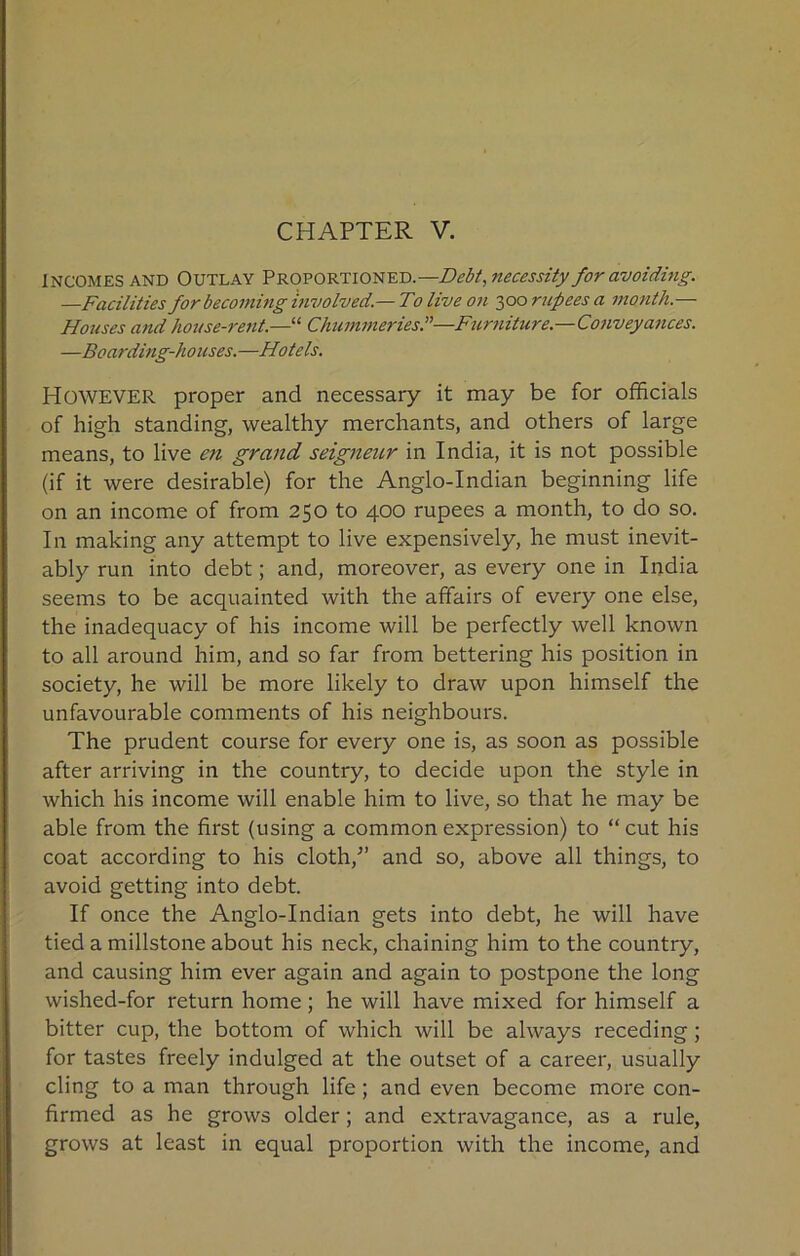 CHAPTER V. INCOMES AND Outlay Proportioned.—Debt, necessity for avoiding. —Facilities for becoming involved.— Toliveon 300 rupees a month.— Houses and house-rent.—“ Chummeries.”—Furniture.—Conveyances. —Boarding-houses.—Hotels. However proper and necessary it may be for officials of high standing, wealthy merchants, and others of large means, to live en grand seigneur in India, it is not possible (if it were desirable) for the Anglo-Indian beginning life on an income of from 250 to 400 rupees a month, to do so. In making any attempt to live expensively, he must inevit- ably run into debt; and, moreover, as every one in India seems to be acquainted with the affairs of every one else, the inadequacy of his income will be perfectly well known to all around him, and so far from bettering his position in society, he will be more likely to draw upon himself the unfavourable comments of his neighbours. The prudent course for every one is, as soon as possible after arriving in the country, to decide upon the style in which his income will enable him to live, so that he may be able from the first (using a common expression) to “cut his coat according to his cloth/’ and so, above all things, to avoid getting into debt. If once the Anglo-Indian gets into debt, he will have tied a millstone about his neck, chaining him to the country, and causing him ever again and again to postpone the long wished-for return home; he will have mixed for himself a bitter cup, the bottom of which will be always receding; for tastes freely indulged at the outset of a career, usually cling to a man through life; and even become more con- firmed as he grows older; and extravagance, as a rule, grows at least in equal proportion with the income, and