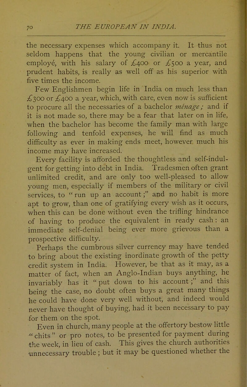 7° the necessary expenses which accompany it. It thus not seldom happens that the young civilian or mercantile employe, with his salary of ^400 or ^500 a year, and prudent habits, is really as well off as his superior with five times the income. Few Englishmen begin life in India on much less than £300 or £400 a year, which, with care, even now is sufficient to procure all the necessaries of a bachelor menage; and if it is not made so, there may be a fear that later on in life, when the bachelor has become the family man with large following and tenfold expenses, he will find as much difficulty as ever in making ends meet, however much his income may have increased. Every facility is afforded the thoughtless and self-indul- gent for getting into debt in India. Tradesmen often grant unlimited credit, and are only too well-pleased to allow young men, especially if members of the military or civil services, to “ run up an accountand no habit is more apt to grow, than one of gratifying every wish as it occurs, when this can be done without even the trifling hindrance of having to produce the equivalent in ready cash : an immediate self-denial being ever more grievous than a prospective difficulty. Perhaps the cumbrous silver currency may have tended to bring about the existing inordinate growth of the petty credit system in India. However, be that as it may, as a matter of fact, when an Anglo-Indian buys anything, he invariably has it “ put down to his accountand this being the case, no doubt often buys a great many things he could have done very well without, and indeed would never have thought of buying, had it been necessary to pay for them on the spot. Even in church, many people at the offertory bestow little “ chits ” or pro notes, to be presented for payment during the week, in lieu of cash. This gives the church authorities unnecessary trouble ; but it may be questioned whether the