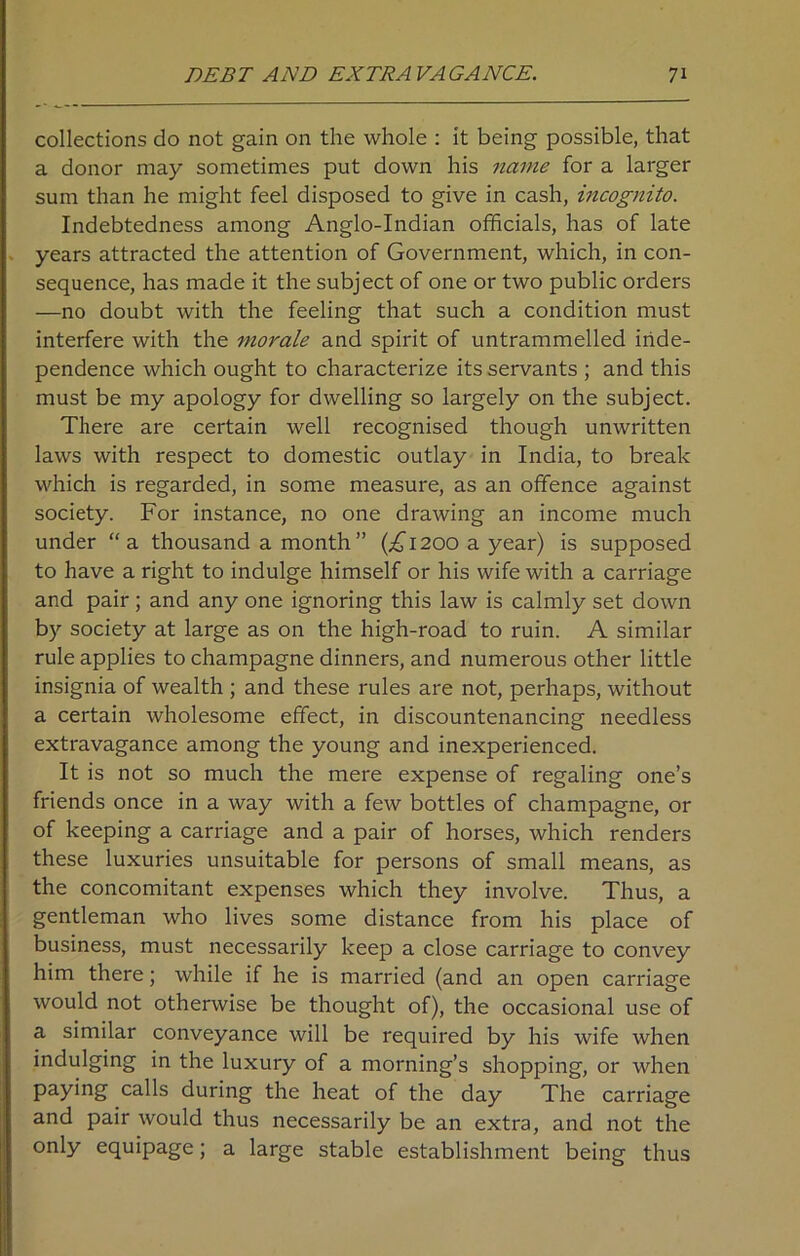 collections do not gain on the whole : it being possible, that a donor may sometimes put down his name for a larger sum than he might feel disposed to give in cash, incognito. Indebtedness among Anglo-Indian officials, has of late years attracted the attention of Government, which, in con- sequence, has made it the subject of one or two public orders —no doubt with the feeling that such a condition must interfere with the morale and spirit of untrammelled inde- pendence which ought to characterize its servants ; and this must be my apology for dwelling so largely on the subject. There are certain well recognised though unwritten laws with respect to domestic outlay in India, to break which is regarded, in some measure, as an offence against society. For instance, no one drawing an income much under “a thousand a month ” (^1200 a year) is supposed to have a right to indulge himself or his wife with a carriage and pair; and any one ignoring this law is calmly set down by society at large as on the high-road to ruin. A similar rule applies to champagne dinners, and numerous other little insignia of wealth ; and these rules are not, perhaps, without a certain wholesome effect, in discountenancing needless extravagance among the young and inexperienced. It is not so much the mere expense of regaling one’s friends once in a way with a few bottles of champagne, or of keeping a carriage and a pair of horses, which renders these luxuries unsuitable for persons of small means, as the concomitant expenses which they involve. Thus, a gentleman who lives some distance from his place of business, must necessarily keep a close carriage to convey him there; while if he is married (and an open carriage would not otherwise be thought of), the occasional use of a similar conveyance will be required by his wife when indulging in the luxury of a morning’s shopping, or when paying calls during the heat of the day The carriage and pair would thus necessarily be an extra, and not the only equipage; a large stable establishment being thus