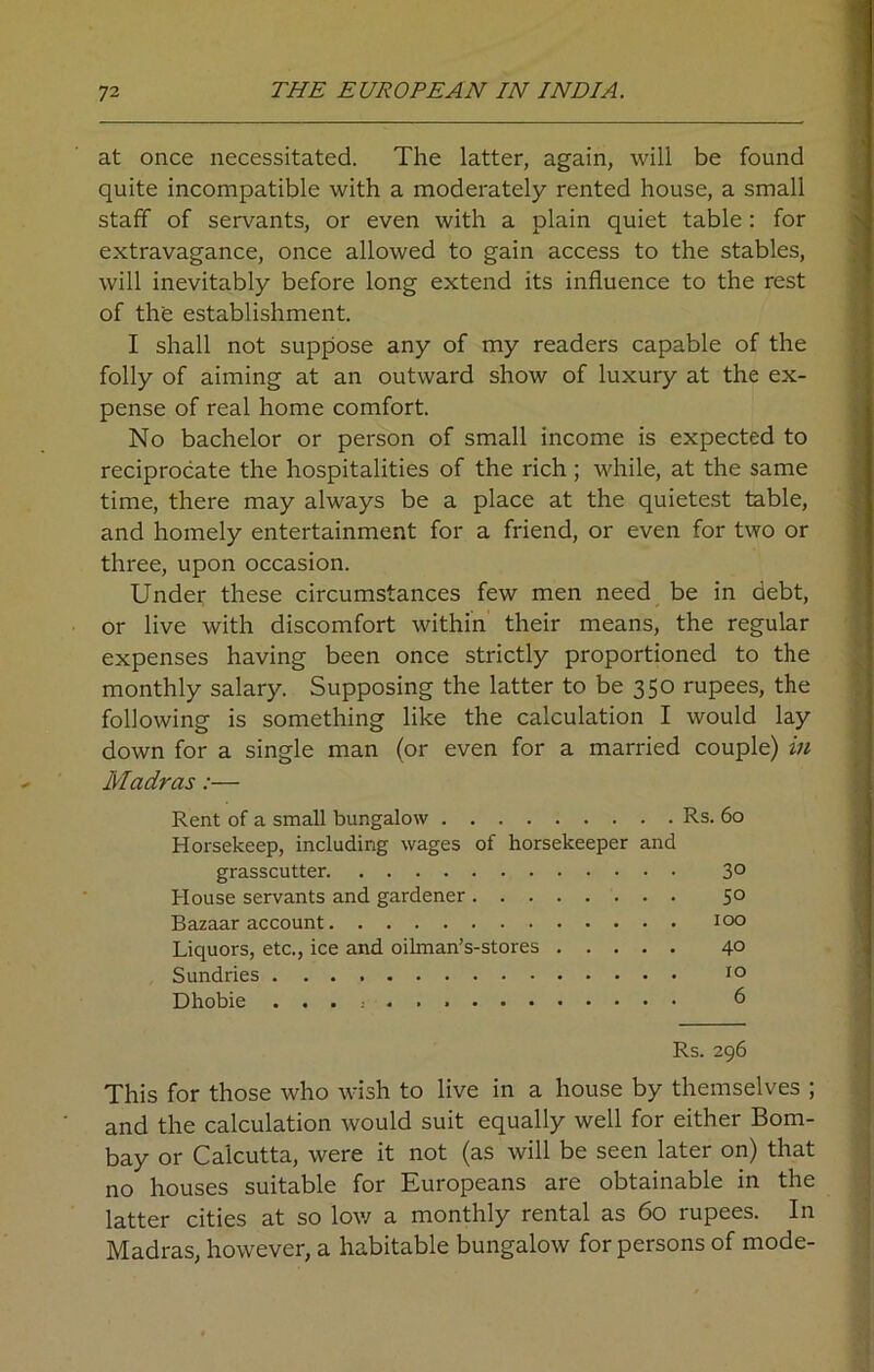 at once necessitated. The latter, again, will be found quite incompatible with a moderately rented house, a small staff of servants, or even with a plain quiet table: for extravagance, once allowed to gain access to the stables, will inevitably before long extend its influence to the rest of the establishment. I shall not suppose any of my readers capable of the folly of aiming at an outward show of luxury at the ex- pense of real home comfort. No bachelor or person of small income is expected to reciprocate the hospitalities of the rich ; while, at the same time, there may always be a place at the quietest table, and homely entertainment for a friend, or even for two or three, upon occasion. Under these circumstances few men need be in debt, or live with discomfort within their means, the regular expenses having been once strictly proportioned to the monthly salary. Supposing the latter to be 350 rupees, the following is something like the calculation I would lay down for a single man (or even for a married couple) in Madras:— Rent of a small bungalow Rs. 60 Horsekeep, including wages of horsekeeper and grasscutter 3° House servants and gardener 5° Bazaar account 100 Liquors, etc., ice and oilman’s-stores 40 Sundries 10 Dhobie 6 Rs. 296 This for those who wish to live in a house by themselves ; and the calculation would suit equally well for either Bom- bay or Calcutta, were it not (as will be seen later on) that no houses suitable for Europeans are obtainable in the latter cities at so low a monthly rental as 60 rupees. In Madras, however, a habitable bungalow for persons of mode-
