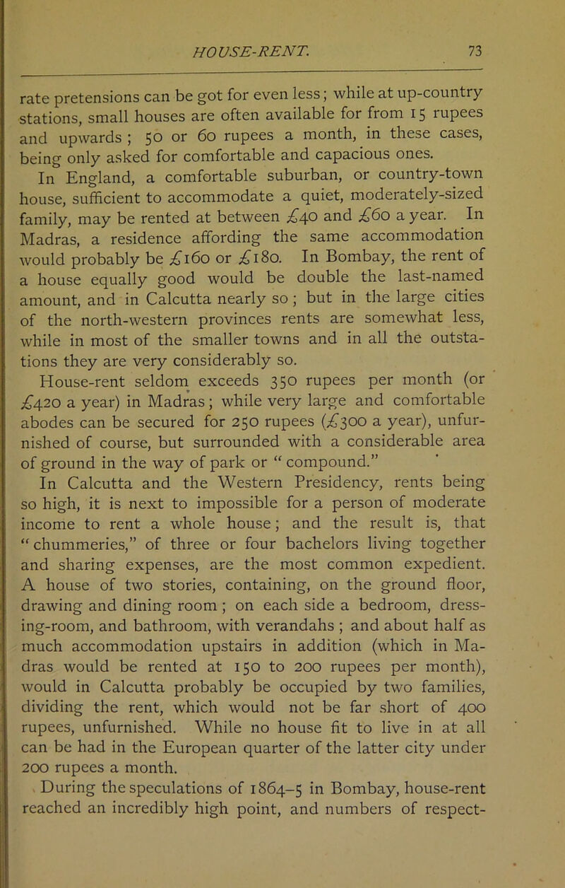 rate pretensions can be got for even less; while at up-country stations, small houses are often available for from 15 rupees and upwards ; 50 or 60 rupees a month, in these cases, being only asked for comfortable and capacious ones. In England, a comfortable suburban, or country-town house, sufficient to accommodate a quiet, moderately-sized family, may be rented at between £4o and £60 a year. In Madras, a residence affording the same accommodation would probably be ,£160 or ^180. In Bombay, the rent of a house equally good would be double the last-named amount, and in Calcutta nearly so; but in the large cities of the north-western provinces rents are somewhat less, while in most of the smaller towns and in all the outsta- tions they are very considerably so. House-rent seldom exceeds 350 rupees per month (or £420 a year) in Madras; while very large and comfortable abodes can be secured for 250 rupees (.£300 a year), unfur- nished of course, but surrounded with a considerable area of ground in the way of park or “ compound.” In Calcutta and the Western Presidency, rents being so high, it is next to impossible for a person of moderate income to rent a whole house; and the result is, that “ chummeries,” of three or four bachelors living together and sharing expenses, are the most common expedient. A house of two stories, containing, on the ground floor, drawing and dining room; on each side a bedroom, dress- ing-room, and bathroom, with verandahs ; and about half as much accommodation upstairs in addition (which in Ma- dras would be rented at 150 to 200 rupees per month), would in Calcutta probably be occupied by two families, dividing the rent, which would not be far short of 400 rupees, unfurnished. While no house fit to live in at all can be had in the European quarter of the latter city under 200 rupees a month. During the speculations of 1864-5 Bombay, house-rent reached an incredibly high point, and numbers of respect-