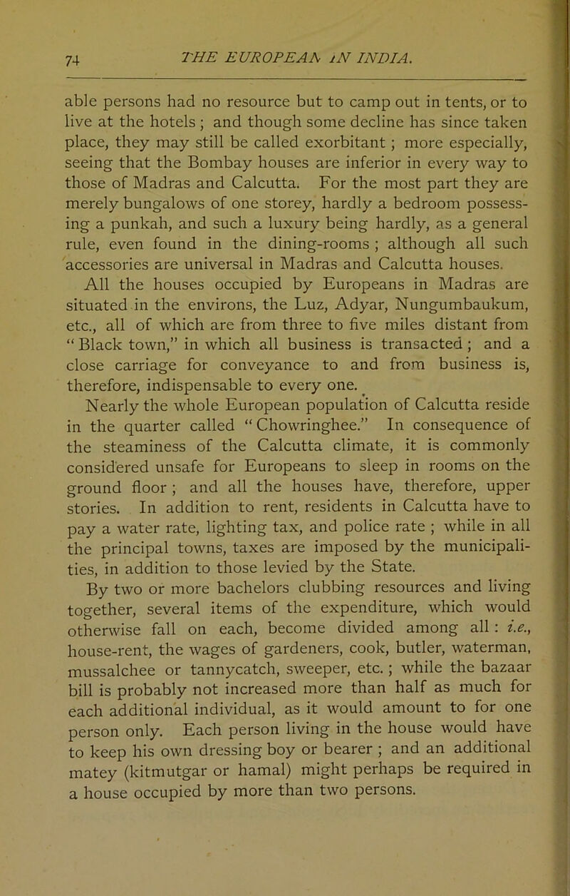 able persons had no resource but to camp out in tents, or to live at the hotels; and though some decline has since taken place, they may still be called exorbitant ; more especially, seeing that the Bombay houses are inferior in every way to those of Madras and Calcutta. For the most part they are merely bungalows of one storey, hardly a bedroom possess- ing a punkah, and such a luxury being hardly, as a general rule, even found in the dining-rooms ; although all such accessories are universal in Madras and Calcutta houses. All the houses occupied by Europeans in Madras are situated in the environs, the Luz, Adyar, Nungumbaukum, etc., all of which are from three to five miles distant from “ Black town,” in which all business is transacted; and a close carriage for conveyance to and from business is, therefore, indispensable to every one. Nearly the whole European population of Calcutta reside in the quarter called “ Chowringhee.” In consequence of the steaminess of the Calcutta climate, it is commonly considered unsafe for Europeans to sleep in rooms on the ground floor ; and all the houses have, therefore, upper stories. In addition to rent, residents in Calcutta have to pay a water rate, lighting tax, and police rate ; while in all the principal towns, taxes are imposed by the municipali- ties, in addition to those levied by the State. By two or more bachelors clubbing resources and living together, several items of the expenditure, which would otherwise fall on each, become divided among all : i.e., house-rent, the wages of gardeners, cook, butler, waterman, mussalchee or tannycatch, sweeper, etc.; while the bazaar bill is probably not increased more than half as much for each additional individual, as it would amount to for one person only. Each person living in the house would have to keep his own dressing boy or bearer ; and an additional matey (kitmutgar or hamal) might perhaps be required in a house occupied by more than two persons.