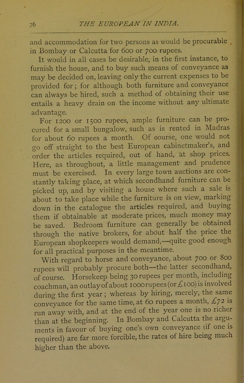 and accommodation for two persons as would be procurable , in Bombay or Calcutta for 600 or 700 rupees. It would in all cases be desirable, in the first instance, to furnish the house, and to buy such means of conveyance as may be decided on, leaving only the current expenses to be provided for; for although both furniture and conveyance can always be hired, such a method of obtaining their use entails a heavy drain on the income without any ultimate advantage. For 1200 or 1500 rupees, ample furniture can be pro- cured for a small bungalow, such as is rented in Madras for about 60 rupees a month. Of course, one would not go off straight to the best European cabinetmaker’s, and order the articles required, out of hand, at shop prices. Here, as throughout, a little management and prudence must be exercised. In every large town auctions are con- stantly taking place, at which secondhand furniture can be picked up, and by visiting a house where such a sale is about to take place while the furniture is on view, marking down in the catalogue the articles required, and buying them if obtainable at moderate prices, much money may be saved. Bedroom furniture can generally be obtained through the native brokers, for about half the price the European shopkeepers would demand, quite good enough for all practical purposes in the meantime. With regard to horse and conveyance, about 700 or 800 rupees will probably procure both—the latter secondhand, of course. Horsekeep being 30 rupees per month, including coachman, an outlay of about 1000 rupees (or £100) is involved during the first year; whereas by hiring, merely, the same conveyance for the same time, at 60 rupees a month, £,72 is run away with, and at the end of the year one is no richer than at the beginning. In Bombay and Calcutta the argu- ments in favour of buying one’s own conveyance (if one is required) are far more forcible, the rates of hire being much higher than the above.