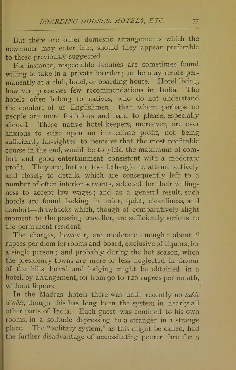 But there are other domestic arrangements which the newcomer may enter into, should they appear preferable to those previously suggested. For instance, respectable families are sometimes found willing to take in a private boarder ; or he may reside per- manently at a club, hotel, or boarding-house. Hotel living, however, possesses few recommendations in India. The hotels often belong to natives, who do not understand the comfort of us Englishmen ; than whom perhaps no people are more fastidious and hard to please, especially abroad. These native hotel-keepers, moreover, are ever anxious to seize upon an immediate profit, not being sufficiently far-sighted to perceive that the most profitable course in the end, would be to yield the maximum of com- fort and good entertainment consistent with a moderate profit. They are, further, too lethargic to attend actively and closely to details, which are consequently left to a number of often inferior servants, selected for their willing- ness to accept low wages; and, as a general result, such hotels are found lacking in order, quiet, cleanliness, and comfort—drawbacks which, though of comparatively slight moment to the passing traveller, are sufficiently serious to the permanent resident. The charges, however, are moderate enough : about 6 rupees per diem for rooms and board, exclusive of liquors, for a single person; and probably during the hot season, when the presidency towns are more or less neglected in favour of the hills, board and lodging might be obtained in a hotel, by arrangement, for from 90 to 120 rupees per month, without liquors. In the Madras hotels there was until recently no table d'hote, though this has long been the system in nearly all other parts of India. Each guest was confined to his own rooms, in a solitude depressing to a stranger in a strange place. The “ solitary system,” as this might be called, had the further disadvantage of necessitating poorer fare for a