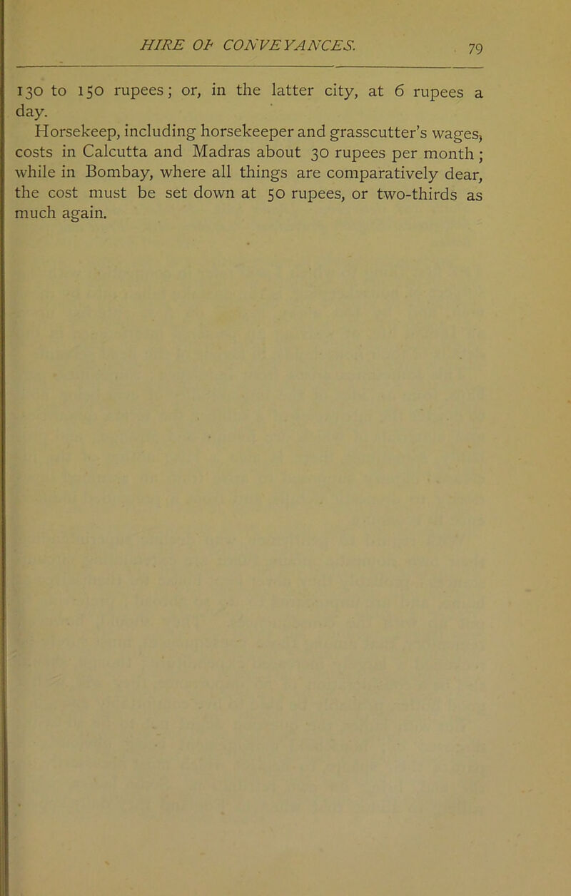 HIRE OR CONVEYANCES. 130 to 150 rupees; or, in the latter city, at 6 rupees a day. Horsekeep, including horsekeeper and grasscutter’s wages, costs in Calcutta and Madras about 30 rupees per month ; while in Bombay, where all things are comparatively dear, the cost must be set down at 50 rupees, or two-thirds as much again.