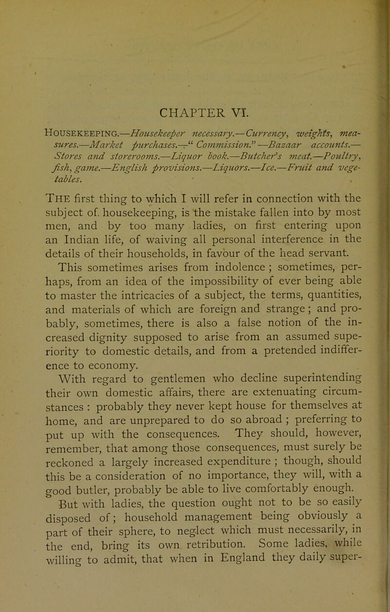 Housekeeping.—Housekeeper necessary.—Currency, weights, mea- sures.—Market purchases—11 Commission.”—Bazaar accounts.— Stores and storerooms.—Liquor book.—Butcher's meat.—Poultry, fish, game.—English provisions.—Liquors.—Ice.—Fruit and vege- tables. The first thing to which I will refer in connection with the subject of. housekeeping, is the mistake fallen into by most men, and by too many ladies, on first entering upon an Indian life, of waiving all personal interference in the details of their households, in favour of the head servant. This sometimes arises from indolence ; sometimes, per- haps, from an idea of the impossibility of ever being able to master the intricacies of a subject, the terms, quantities, and materials of which are foreign and strange; and pro- bably, sometimes, there is also a false notion of the in- creased dignity supposed to arise from an assumed supe- riority to domestic details, and from a pretended indiffer- ence to economy. With regard to gentlemen who decline superintending their own domestic affairs, there are extenuating circum- stances : probably they never kept house for themselves at home, and are unprepared to do so abroad ; preferring to put up with the consequences. They should, however, remember, that among those consequences, must surely be reckoned a largely increased expenditure ; though, should this be a consideration of no importance, they will, with a good butler, probably be able to live comfortably enough. But with ladies, the question ought not to be so easily disposed of; household management being obviously a part of their sphere, to neglect which must necessarily, in the end, bring its own retribution. Some ladies, while willing to admit, that when in England they daily super-