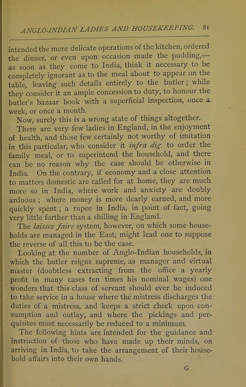 ANGLO-INDIAN LADIES AND HOUSEKEEPING. Si intended the more delicate operations of the kitchen, ordered the dinner, or even upon occasion made the pudding,— as soon as they come to India, think it necessary to be completely ignorant as to the meal about to appear on the table, leaving such details entirely to the butler; while they consider it an ample concession to duty, to honoui the butler’s bazaar book with a superficial inspection, once a week, or once a month. Now, surely this is a wrong state of things altogether. There are very few ladies in England, in the enjoyment of health, and those few certainly not worthy of imitation in this particular, who consider it infra dig. to order the family meal, or to superintend the household, and there can be no reason why the case should be otherwise in India. On the contrary, if economy and a close attention to matters domestic are called for at home, they are much more so in India, where work and anxiety are doubly arduous ; where money is more dearly earned, and more quickly spent ; a rupee in India, in point of fact, going very little further than a shilling in England. The laissez faire system, however, on which some house- holds are managed in the East, might lead one to suppose the reverse of all this to be the case. Looking at the number of Anglo-Indian households, in which the butler reigns supreme, as manager and virtual master (doubtless extracting from the office a yearly profit in many cases ten times his nominal wages) one wonders that this class of servant should ever be induced to take service in a house where the mistress discharges the duties of a mistress, and keeps a strict check upon con- sumption and outlay, and where the pickings and per- quisites must necessarily be reduced to a minimum. The following hints are intended for the guidance and instruction of those who have made up their minds, on arriving in India, to take the arrangement of their house- hold affairs into their own hands. G