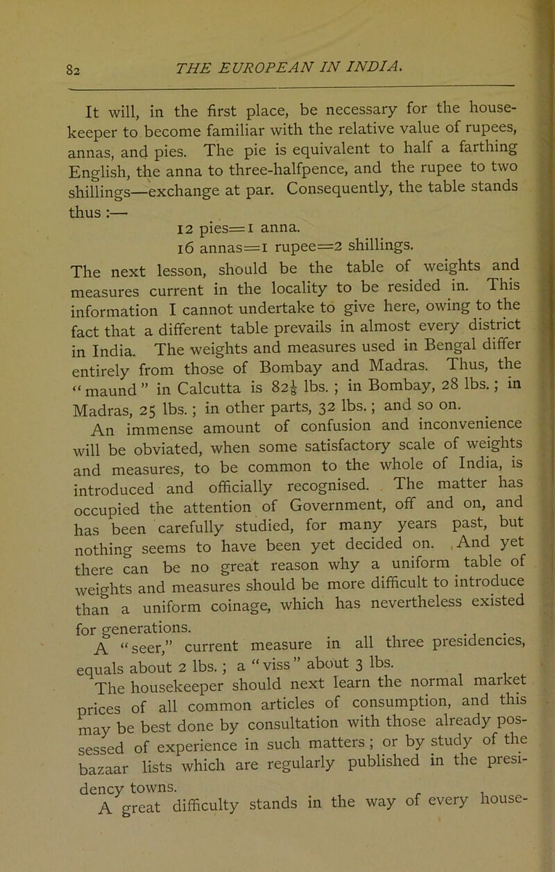It will, in the first place, be necessary for the house- keeper to become familiar with the relative value of rupees, annas, and pies. The pie is equivalent to half a farthing English, the anna to three-halfpence, and the rupee to two shillings—exchange at par. Consequently, the table stands thus:— 12 pies=i anna. 16 annas=l rupee=2 shillings. The next lesson, should be the table of weights and measures current in the locality to be resided in. This information I cannot undertake to give here, owing to the fact that a different table prevails in almost every district in India. The weights and measures used in Bengal differ entirely from those of Bombay and Madras. Thus, the “ maund ” in Calcutta is 82$ lbs. ; in Bombay, 28 lbs.; in Madras, 25 lbs.; in other parts, 32 lbs.; and so on. An immense amount of confusion and inconvenience will be obviated, when some satisfactory scale of weights and measures, to be common to the whole of India, is introduced and officially recognised. The matter has occupied the attention of Government, off and on, and has been carefully studied, for many years past, but nothing seems to have been yet decided on. ,And yet there can be no great reason why a uniform table of weights and measures should be more difficult to introduce than a uniform coinage, which has nevertheless existed for generations. . A “ seer,” current measure in all three presidencies, equals about 2 lbs.; a “viss” about 3 lbs. The housekeeper should next learn the normal market prices of all common articles of consumption, and this may be best done by consultation with those already pos- sessed of experience in such matters ; or by study of the bazaar lists which are regularly published in the presi- dency towns. . , _ A great difficulty stands in the way of every house-