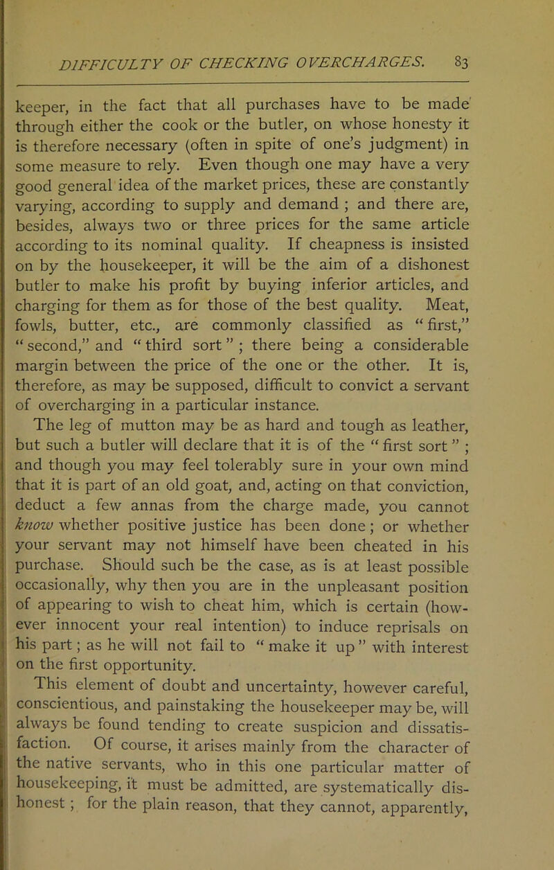 keeper, in the fact that all purchases have to be made through either the cook or the butler, on whose honesty it is therefore necessary (often in spite of one’s judgment) in some measure to rely. Even though one may have a very good general idea of the market prices, these are constantly varying, according to supply and demand ; and there are, besides, always two or three prices for the same article according to its nominal quality. If cheapness is insisted on by the housekeeper, it will be the aim of a dishonest butler to make his profit by buying inferior articles, and charging for them as for those of the best quality. Meat, fowls, butter, etc., are commonly classified as “ first,” “ second,” and “ third sort ” ; there being a considerable margin between the price of the one or the other. It is, therefore, as may be supposed, difficult to convict a servant of overcharging in a particular instance. The leg of mutton may be as hard and tough as leather, but such a butler will declare that it is of the “ first sort ” ; and though you may feel tolerably sure in your own mind that it is part of an old goat, and, acting on that conviction, deduct a few annas from the charge made, you cannot know whether positive justice has been done; or whether your servant may not himself have been cheated in his purchase. Should such be the case, as is at least possible occasionally, why then you are in the unpleasant position of appearing to wish to cheat him, which is certain (how- ever innocent your real intention) to induce reprisals on his part; as he will not fail to “ make it up ” with interest on the first opportunity. This element of doubt and uncertainty, however careful, conscientious, and painstaking the housekeeper may be, will always be found tending to create suspicion and dissatis- faction. Of course, it arises mainly from the character of the native servants, who in this one particular matter of housekeeping, it must be admitted, are systematically dis- honest ; for the plain reason, that they cannot, apparently,