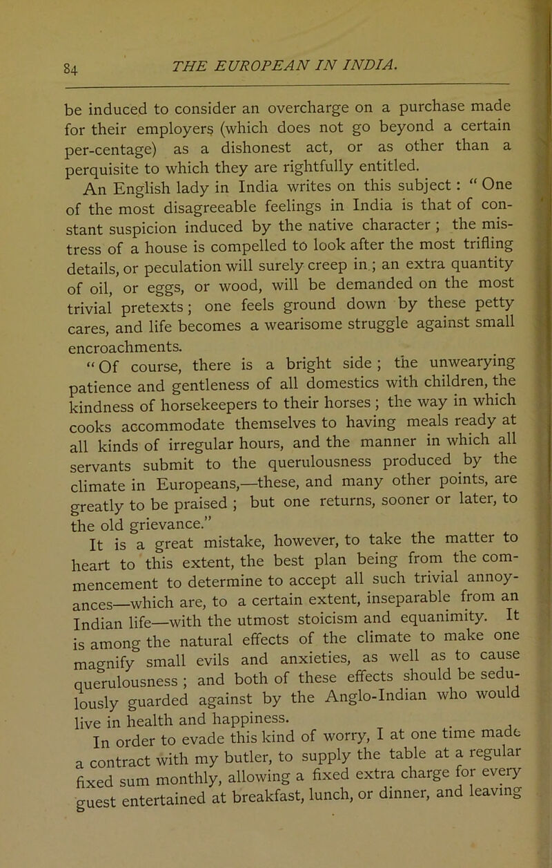 be induced to consider an overcharge on a purchase made for their employers (which does not go beyond a certain per-centage) as a dishonest act, or as other than a perquisite to which they are rightfully entitled. An English lady in India writes on this subject: “ One of the most disagreeable feelings in India is that of con- stant suspicion induced by the native character ; the mis- tress of a house is compelled to look after the most trifling details, or peculation will surely creep in ; an extra quantity of oil,' or eggs, or wood, will be demanded on the most trivial pretexts; one feels ground down by these petty cares, and life becomes a wearisome struggle against small encroachments. “ Of course, there is a bright side; the unwearying patience and gentleness of all domestics with children, the kindness of horsekeepers to their horses ; the way in which cooks accommodate themselves to having meals ready at all kinds of irregular hours, and the manner in which all servants submit to the querulousness produced by the climate in Europeans,—these, and many other points, are greatly to be praised ; but one returns, sooner or later, to the old grievance.” It is a great mistake, however, to take the matter to heart to this extent, the best plan being from the com- mencement to determine to accept all such trivial annoy- ances—which are, to a certain extent, inseparable from an Indian life—with the utmost stoicism and equanimity. It is among the natural effects of the climate to make one magnify small evils and anxieties, as well as to cause querulousness ; and both of these effects should be sedu- lously guarded against by the Anglo-Indian who would live in health and happiness. . In order to evade this kind of worry, I at one time made a contract with my butler, to supply the table at a regular fixed sum monthly, allowing a fixed extra charge for every guest entertained at breakfast, lunch, or dinner, and leaving
