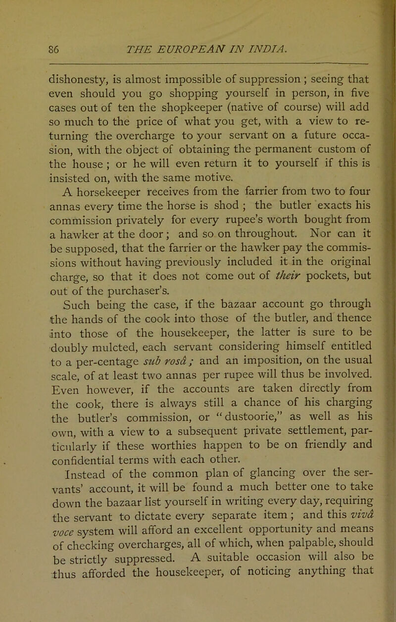 dishonesty, is almost impossible of suppression; seeing that even should you go shopping yourself in person, in five cases out of ten the shopkeeper (native of course) will add so much to the price of what you get, with a view to re- turning the overcharge to your servant on a future occa- sion, with the object of obtaining the permanent custom of the house ; or he will even return it to yourself if this is insisted on, with the same motive. A horsekeeper receives from the farrier from two to four annas every time the horse is shod ; the butler exacts his commission privately for every rupee’s worth bought from a hawker at the door; and so on throughout. Nor can it be supposed, that the farrier or the hawker pay the commis- sions without having previously included it in the original charge, so that it does not come out of their pockets, but out of the purchaser’s. Such being the case, if the bazaar account go through the hands of the cook into those of the butler, and thence into those of the housekeeper, the latter is sure to be doubly mulcted, each servant considering himself entitled to a per-centage sub rosd; and an imposition, on the usual scale, of at least two annas per rupee will thus be involved. Even however, if the accounts are taken directly from the cook, there is always still a chance of his charging the butler’s commission, or “dustoorie,” as well as his own, with a view to a subsequent private settlement, par- ticularly if these worthies happen to be on friendly and confidential terms with each other. Instead of the common plan of glancing over the ser- vants’ account, it will be found a much better one to take down the bazaar list yourself in writing every day, requiring the servant to dictate eveiy separate item ; and this vivd voce system will afford an excellent opportunity and means of checking overcharges, all of which, when palpable, should be strictly suppressed. A suitable occasion will also be thus afforded the housekeeper, of noticing anything that