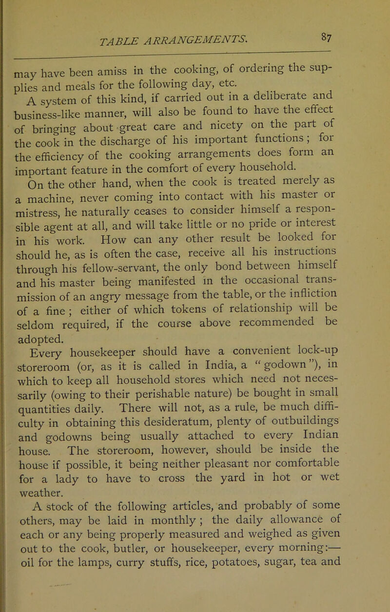 TABLE ARRANGEMENTS. may have been amiss in the cooking, of ordering the sup- plies and meals for the following day, etc. A system of this kind, if carried out in a deliberate and business-like manner, will also be found to have the effect of bringing about great care and nicety on the part of the cook in the discharge of his important functions , foi the efficiency of the cooking arrangements does form an important feature in the comfort of every household. On the other hand, when the cook is treated merely as a machine, never coming into contact with his master or mistress, he naturally ceases to consider himself a respon- sible agent at all, and will take little or no pride or inteiest in his work. How can any other result be looked for should he, as is often the case, receive all his instiuctions through his fellow-servant, the only bond between himself and his master being manifested in the occasional trans- mission of an angry message from the table, or the infliction of a fine ; either of which tokens of relationship will be seldom required, if the course above recommended be adopted. Every housekeeper should have a convenient lock-up storeroom (or, as it is called in India, a “ godown ), in which to keep all household stores which need not neces- sarily (owing to their perishable nature) be bought in small quantities daily. There will not, as a rule, be much diffi- culty in obtaining this desideratum, plenty of outbuildings and godowns being usually attached to every Indian house. The storeroom, however, should be inside the house if possible, it being neither pleasant nor comfortable for a lady to have to cross the yard in hot or wet weather. A stock of the following articles, and probably of some others, may be laid in monthly ; the daily allowance of each or any being properly measured and weighed as given out to the cook, butler, or housekeeper, every morning:— oil for the lamps, curry stuffs, rice, potatoes, sugar, tea and