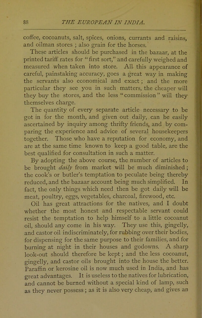 coffee, cocoanuts, salt, spices, onions, currants and raisins, and oilman stores ; also grain for the horses. These articles should be purchased in the bazaar, at the printed tariff rates for “ first sort,” and carefully weighed and measured when taken into store. All this appearance of careful, painstaking accuracy, goes a great way in making the servants also economical and exact; and the more particular they see you in such matters, the cheaper will they buy the stores, and the less “ commission ” will they themselves charge. The quantity of every separate article necessary to be got in for the month, and given out daily, can be easily ascertained by inquiry among thrifty friends, and by com- paring the experience and advice of several housekeepers together. Those who have a reputation for economy, and are at the same time known to keep a good table, are the best qualified for consultation in such a matter. By adopting the above course, the number of articles to be brought daily from market will be much diminished; the cook’s or butler’s temptation to peculate being thereby reduced, and the bazaar account being much simplified. In fact, the only things which need then be got daily will be meat, poultry, eggs, vegetables, charcoal, firewood, etc. Oil has great attractions for the natives, and I doubt whether the most honest and respectable servant could resist the temptation to help himself to a little cocoanut oil, should any come in his way. They use this, gingelly, and castor oil indiscriminately, for rubbing over their bodies, for dispensing for the same purpose to their families, and for burning at night in their houses and godowns. A sharp look-out should therefore be kept; and the less cocoanut, gingelly, and castor oils brought into the house the better. Paraffin or kerosine oil is now much used in India, and has great advantages. It is useless to the natives for lubrication, and cannot be burned without a special kind of lamp, such as they never possess ; as it is also very cheap, and gives an