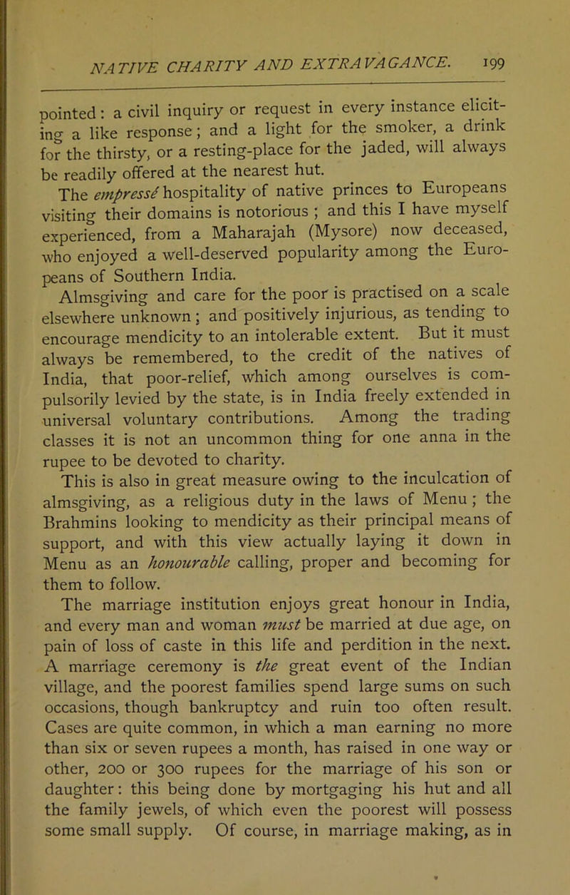 pointed: a civil inquiry or request in every instance elicit- ing a like response ; and a light for the smoker, a drink for the thirsty, or a resting-place for the jaded, will always be readily offered at the nearest hut. The empress/ hospitality of native princes to Europeans visiting their domains is notorious ; and this I have myself experienced, from a Maharajah (Mysore) now deceased, who enjoyed a well-deserved popularity among the Euro- peans of Southern India. Almsgiving and care for the poor is practised on a scale elsewhere unknown; and positively injurious, as tending to encourage mendicity to an intolerable extent. But it must always be remembered, to the credit of the natives of India, that poor-relief, which among ourselves is com- pulsorily levied by the state, is in India freely extended in universal voluntary contributions. Among the trading classes it is not an uncommon thing for one anna in the rupee to be devoted to charity. This is also in great measure owing to the inculcation of almsgiving, as a religious duty in the laws of Menu ; the Brahmins looking to mendicity as their principal means of support, and with this view actually laying it down in Menu as an honourable calling, proper and becoming for them to follow. The marriage institution enjoys great honour in India, and every man and woman must be married at due age, on pain of loss of caste in this life and perdition in the next. A marriage ceremony is the great event of the Indian village, and the poorest families spend large sums on such occasions, though bankruptcy and ruin too often result. Cases are quite common, in which a man earning no more than six or seven rupees a month, has raised in one way or other, 200 or 300 rupees for the marriage of his son or daughter: this being done by mortgaging his hut and all the family jewels, of which even the poorest will possess some small supply. Of course, in marriage making, as in