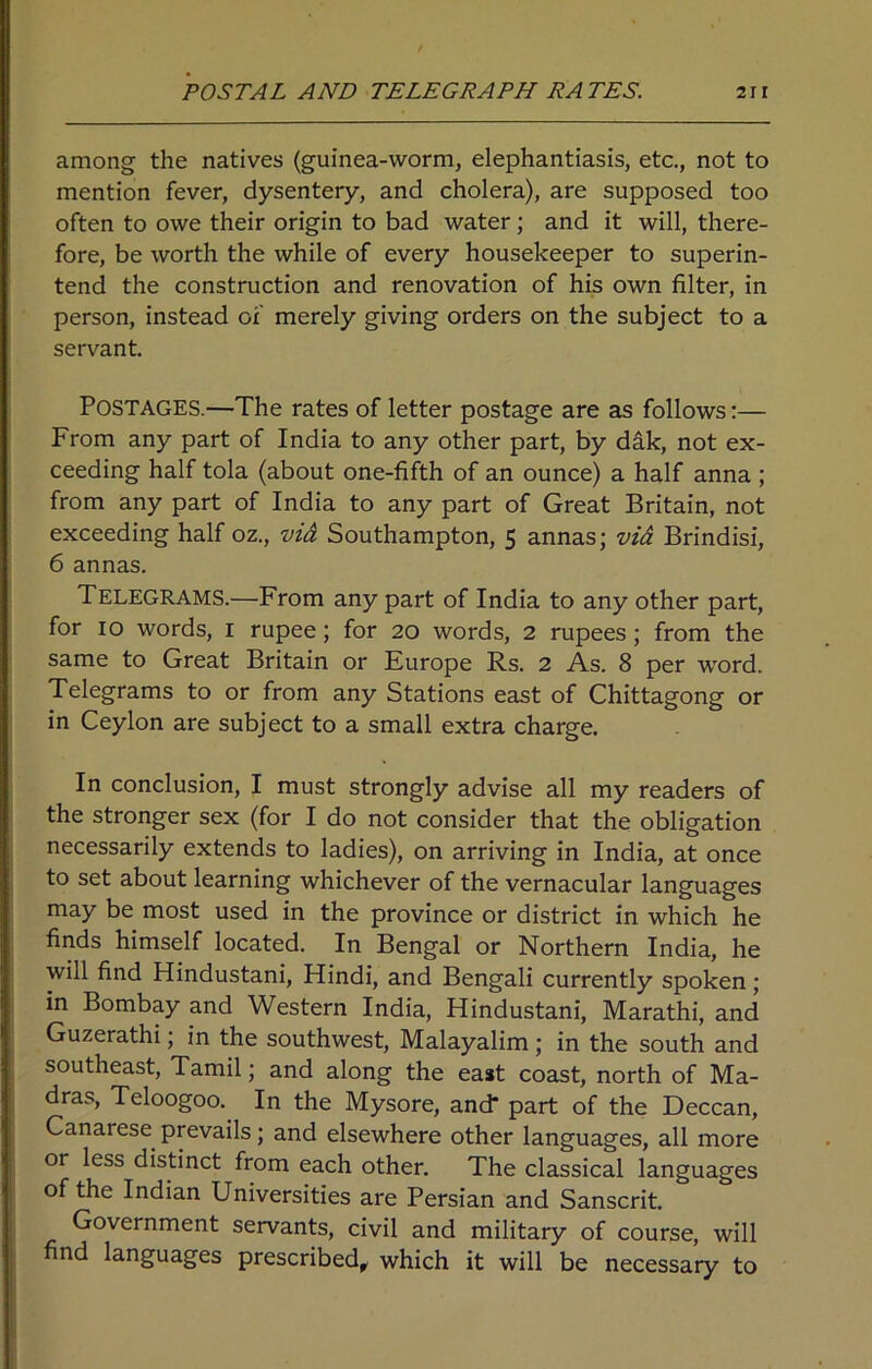 among the natives (guinea-worm, elephantiasis, etc., not to mention fever, dysentery, and cholera), are supposed too often to owe their origin to bad water; and it will, there- fore, be worth the while of every housekeeper to superin- tend the construction and renovation of his own filter, in person, instead of merely giving orders on the subject to a servant. Postages.—The rates of letter postage are as follows:— From any part of India to any other part, by dak, not ex- ceeding half tola (about one-fifth of an ounce) a half anna ; from any part of India to any part of Great Britain, not exceeding half oz., via Southampton, 5 annas; via Brindisi, 6 annas. Telegrams.—From any part of India to any other part, for 10 words, 1 rupee; for 20 words, 2 rupees ; from the same to Great Britain or Europe Rs. 2 As. 8 per -word. Telegrams to or from any Stations east of Chittagong or in Ceylon are subject to a small extra charge. In conclusion, I must strongly advise all my readers of the stronger sex (for I do not consider that the obligation necessarily extends to ladies), on arriving in India, at once to set about learning whichever of the vernacular languages may be most used in the province or district in which he finds himself located. In Bengal or Northern India, he will find Hindustani, Hindi, and Bengali currently spoken ; in Bombay and Western India, Hindustani, Marathi, and Guzerathi; in the southwest, Malayalim ; in the south and southeast, Tamil; and along the east coast, north of Ma- dras, Teloogoo. In the Mysore, and* part of the Deccan, Canarese prevails; and elsewhere other languages, all more or less distinct from each other. The classical languages of the Indian Universities are Persian and Sanscrit. Government servants, civil and military of course, will find languages prescribed, which it will be necessary to